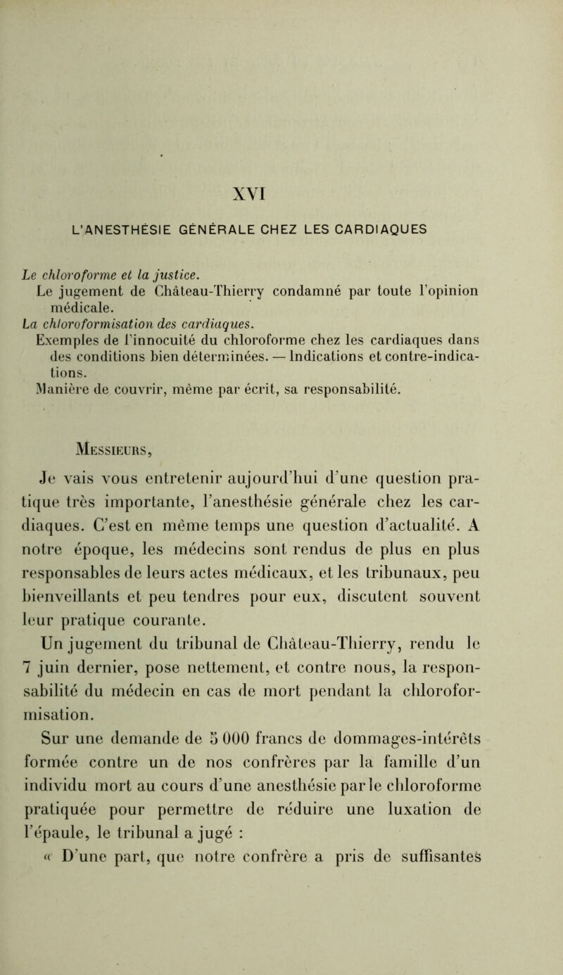 XYI L’ANESTHÉSIE GÉNÉRALE CHEZ LES CARDIAQUES Le chloroforme et la justice. Le jugement de Château-Thierry condamné par toute l’opinion médicale. La chloroformisation des cardiaques. Exemples de l’innocuité du chloroforme chez les cardiaques dans des conditions bien déterminées. — Indications et contre-indica- tions. ^lanière de couvrir, même par écrit, sa responsabilité. Messieurs, Je vais vous entretenir aujourd’hui d’une question pra- tique très importante, l’anesthésie générale chez les car- diaques. C’est en même temps une question d’actualité. A notre époque, les médecins sont rendus de plus en plus responsables de leurs actes médicaux, et les tribunaux, peu bienveillants et peu tendres pour eux, discutent souvent leur pratique courante. Un jugement du tribunal de Château-Thierry, rendu le 7 juin dernier, pose nettement, et contre nous, la respon- sabilité du médecin en cas de mort pendant la chlorofor- misation. Sur une demande de 5 000 francs de dommages-intérêts formée contre un de nos confrères par la famille d’un individu mort au cours d’une anesthésie parle chloroforme pratiquée pour permettre de réduire une luxation de l’épaule, le tribunal a jugé : <( D’une part, que notre confrère a pris de suffisantes