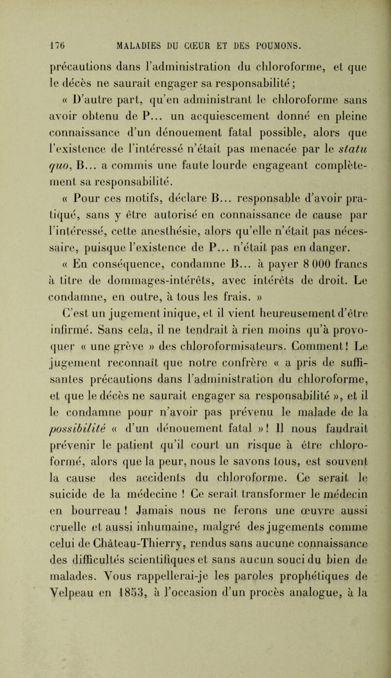 précautions dans radininislralion du chlorofornie, et que le décès ne saurait engager sa responsabilité; « D’autre part, qu’en administrant le chloroforme sans avoir obtenu de P... un acquiescement donné en pleine connaissance d’un dénouement fatal possible, alors que l’existence de l’intéressé n’était pas menacée par le statu fjuo^ B... a commis une faute lourde engageant complète- ment sa responsabilité. « Pour ces motifs, déclare B... responsable d’avoir pra- tiqué, sans y être autorisé en connaissance de cause par l’intéressé, cette anesthésie, alors qu’elle n’était pas néces- saire, puisque l’existence de P... n’était pas en danger. « En conséquence, condamne B... à payer 8 000 francs à titre de dommages-intérêts, avec intérêts de droit. Le condamne, en outre, à tous les frais. » C’est un jugement inique, et il vient heureusement d’être infirmé. Sans cela, il ne tendrait à rien moins qu’à provo- quer « une grève » des chloroformisateurs. Comment! Le jugement reconnaît que notre confrère « a pris de suffi- santes précautions dans l’administration du chloroforme, et que le décès ne saurait engager sa responsabilité », et il le condamne pour n’avoir pas prévenu le malade de la possibilité (( d’un dénouement fatal » ! 11 nous faudrait prévenir le patient qu’il court un risque à être chloro- formé, alors que la peur, nous le savons tous, est souvent la cause des accidents du chloroforme. Ce serait le suicide de la médecine ! Ce serait transformer le médecin en bourreau ! Jamais nous ne ferons une œuvre aussi cruelle et aussi inhumaine, malgré des jugements comme celui de Château-Thierry, rendus sans aucune connaissance des difficultés scientifiques et sans aucun souci du bien de malades. Vous rappellerai-je les paroles prophétiques de Velpeau en 1853, à l’occasion d’un procès analogue, à la