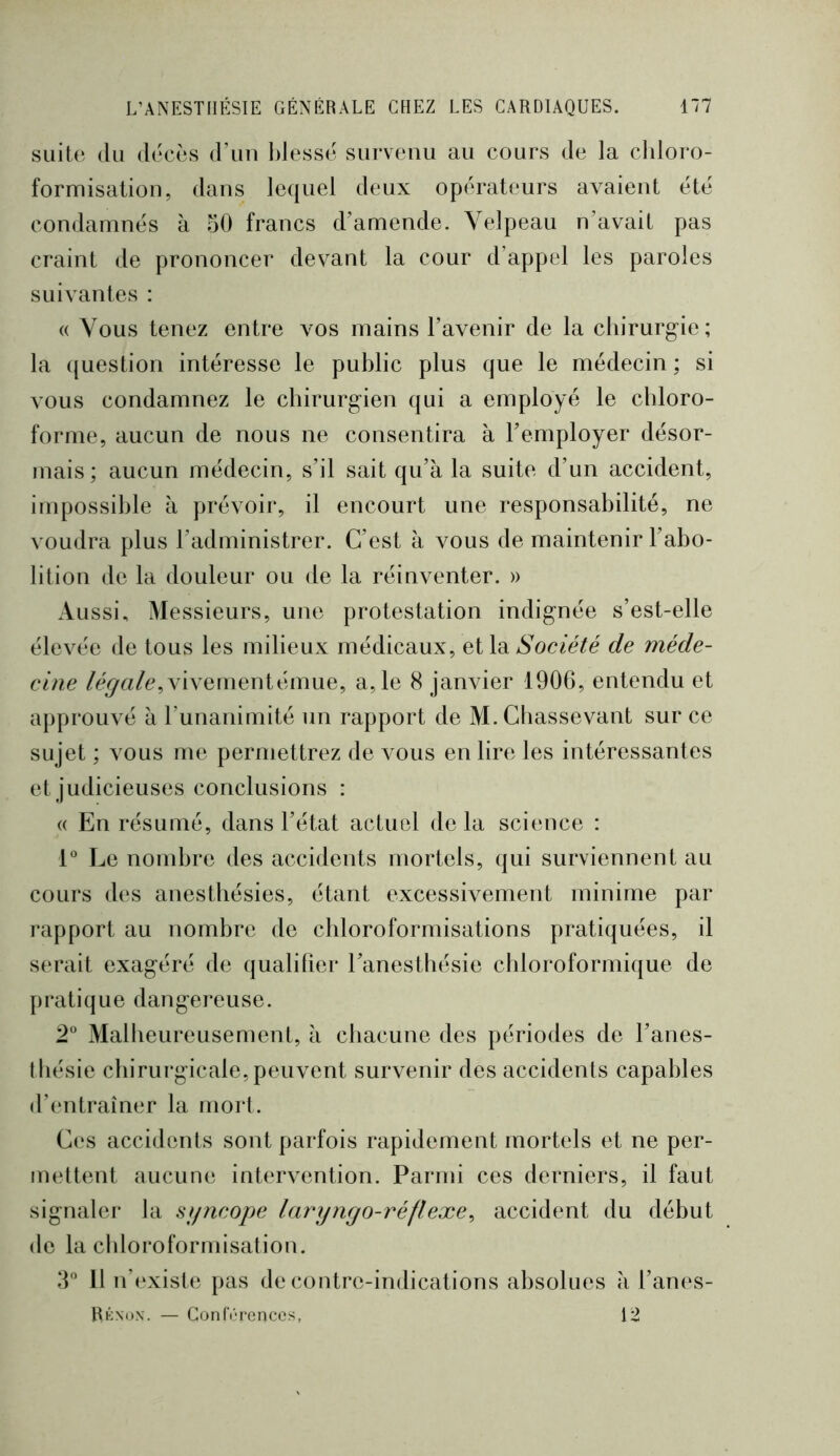 suite du décès d’un blesse survenu au cours de la cldoro- formisation, dans lequel deux opérateurs avaient été condamnés à 50 francs d’amende. Velpeau n’avait pas craint de prononcer devant la cour d’appel les paroles suivantes : « Vous tenez entre vos mains l’avenir de la chirurgie; la ({uestion intéresse le public plus que le médecin ; si vous condamnez le chirurgien qui a employé le chloro- forme, aucun de nous ne consentira à l’employer désor- mais ; aucun médecin, s’il sait qu’à la suite d’un accident, impossible à prévoir, il encourt une responsabilité, ne voudra plus l’administrer. C’est à vous de maintenir l’abo- lition de la douleur ou de la réinventer. » Aussi, Messieurs, une protestation indignée s’est-elle élevée de tous les milieux médicaux, et la Société de méde- cine /é^«/e,vivementémue, a, le 8 janvier 1906, entendu et approuA é à l’unanimité un rapport de M. Cbassevant sur ce sujet ; vous me permettrez de vous en lire les intéressantes et judicieuses conclusions : « En résumé, dans l’état actuel de la science : 1 Le nombre des accidents mortels, qui surviennent au cours des anesthésies, étant excessivement minime par l'apport au nombre de chloroformisations pratiquées, il serait exagéré de qualifier l’anesthésie chloroformique de pratique dangereuse. 2° Malheureusement, à chacune des périodes de l’anes- thésie cliirurgicale, peuvent survenir des accidents capables d’cmtraîner la mort. C(‘S accidents sont parfois rapidement mortels et ne per- mettent aucune intervention. Parmi ces derniers, il faut signaler la sijncope laryngo-réflexe^ accident du début de la chloroformisation. 5 Il n’(‘xiste pas de contrc-indications absolues à l’anes- Rknox. — ConfV'rences, 12