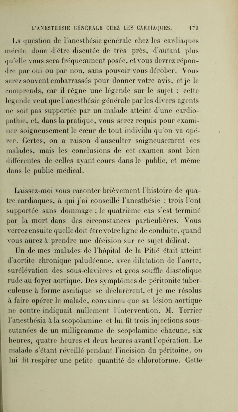 La question de l’anesthésie générale chez les cardiaques mérite donc d’être discutée de très près, d’autant plus qu’elle vous sera fréquemment posée, et vous devrez répon- dre par oui ou par non, sans pouvoir vous dérober. Vous serez souvent embarrassés pour donner v otre avis, et je le comprends, car il règne une légende sur le sujet : celte légende veut que l’anesthésie générale parles divers agents ii(‘ soit pas supportée par un malade atteint d’une cardio- |)athie, (d, dans la pratique, vous serez requis pour exami- ner soigneusement le cœur de tout individu qu’on va opé- rer. Certes, on a raison d’ausculter soigneusement ces malades, mais les conclusions de cet examen sont bien dillerentes de celles ayant cours dans le public, et même dans le public médical. Laissez-moi vous raconter brièvement l’bistoire de qua- tre cardiaques, à qui j’ai conseillé l’anesthésie : trois l’ont supportée sans dommage ; le quatrième cas s’est terminé par la mort dans des circonstances particulières. Vous verrez ensuite quelle doit être votre ligne de conduite, quand vous aurez à prendre une décision sur ce sujet délicat. Un de mes malades de l’hôpital de la Pitié était atteint d’aortite chronique paludéenne, avec dilatation de l’aorte, surélévation des sous-clavières et gros souffle diastolique rude au foyer aortique. Des symptômes de péritonite tuber- cubuise à forme ascitique se déclarèrent, et je me résolus à faire opérer le malade, convaincu que sa lésion aortique ne contre-indiquait nullement l’intervention. M. Terrier l’anesthésia à la scopolamine et lui fit trois injections sous- cutanées de un milligramme de scopolamine chacune, six heures, quatre heures et deux heures avant l’opération. Le malade s’étant réveillé pendant l’incision du péritoine, on lui lit respirer une petite quantité de chloroforme. Cette
