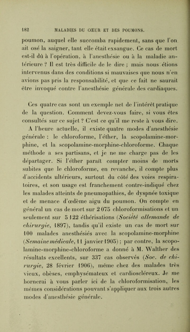 poumon, auquel elle succomba rapidement, sans que l’on ait osé la saigner, tant elle était exsangue. Ce cas de mort est-il du à l’opération, à l’anestliésie ou à la maladie an- térieure ? Il est très difficile de le dire ; mais nous étions intervenus dans des conditions si mauvaises que nous n’en avions pas pris la responsabilité, et que ce fait ne saurait être invoqué contre l’anestbésie général(‘ des cardiaques. Ces quatre cas sont un exemple net dt‘l’intérêt pratique de la question. Comment devez-vous faire, si vous êtes consultés sur ce sujet ? C’est ce qu’il me reste à vous dire. A l’beure actuelle, il existe quatre modes d’anestbésie générale : le chloroforme, l’éther, la scopolamine-mor- phine, et la scopolamine-morpbine-cbloroforme. Chaque méthode a ses partisans, et je ne me charge pas de les départager. Si Féther parait compter moins de morts subites que le chloroforme, en revanche, il compte plus d’accidents ultérieurs, surtout du côté des voies respira- toires, et son usage est franchement contre-indiqué chez les malades atteints de pneumopathies, de dyspnée toxique et de menace d’œdème aigu du poumon. On compte en général un cas de mort sur 2 075 chloroformisations et un seulement sur 5 J 22 éthérisations {Société allemande de chirurgie^ 1897), tandis qu’il existe un cas de mort sur 100 malades anesthésiés avec la scopolamine-morphine {Se7naine médicale, 11 janvier 1905) ; par contre, la scopo- lamine-morphine-chloroforme a donné à M. Walther des résultats excellents, sur 337 cas observés {Soc. de chi- rurgie, 28 février 1906), même chez des malades très vieux, obèses, emphysémateux et cardioscléreux. Je me bornerai à vous parler ici de la chloroformisation, les mêmes considérations pouvant s’appliquer aux trois autres modes d’anesthésie générale.