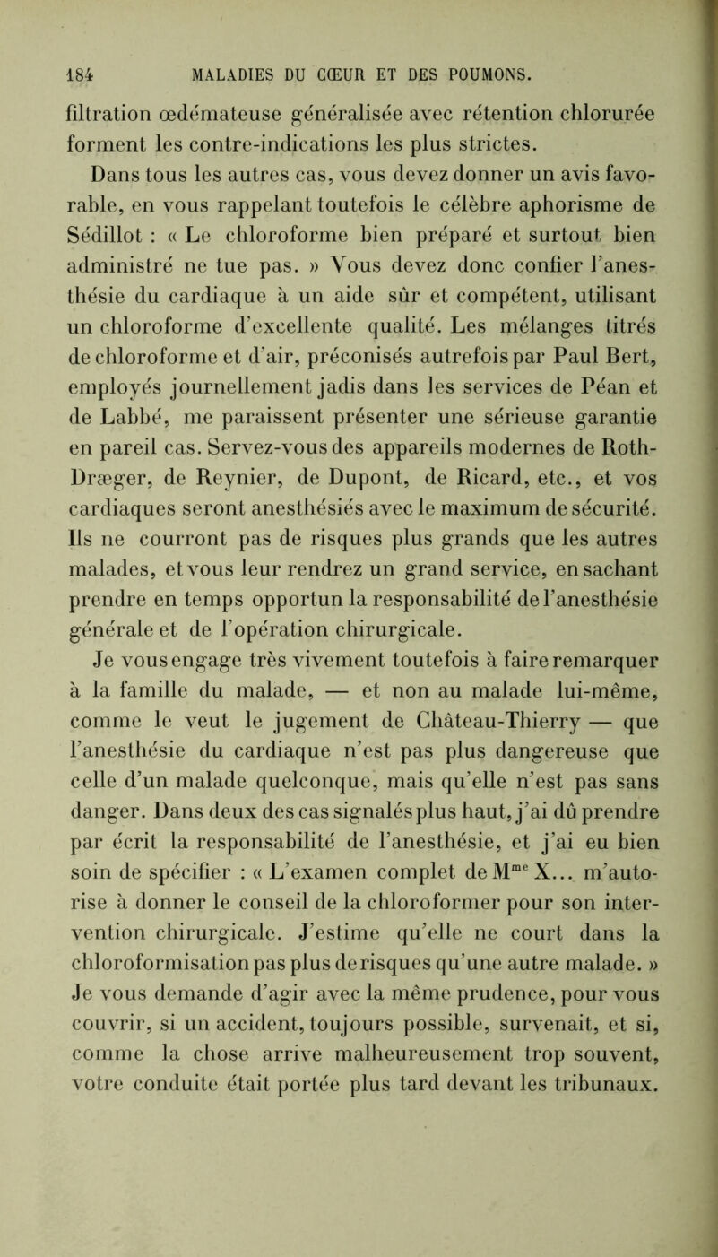 filtration œdémateuse g-énéralisée avec rétention chlorurée forment les contre-indications les plus strictes. Dans tous les autres cas, vous devez donner un avis favo- rable, en vous rappelant toutefois le célèbre aphorisme de Sédillot : a Le chloroforme bien préparé et surtout bien administré ne tue pas. » Vous devez donc confier l’anes- thésie du cardiaque à un aide sûr et compétent, utilisant un chloroforme d’excellente qualité. Les mélanges titrés de chloroforme et d’air, préconisés autrefois par Paul Bert, employés journellement jadis dans les services de Péan et de Lahhé, me paraissent présenter une sérieuse garantie en pareil cas. Servez-vous des appareils modernes de Roth- Dræger, de Reynier, de Dupont, de Ricard, etc., et vos cardiaques seront anesthésiés avec le maximum de sécurité. Ils ne courront pas de risques plus grands que les autres malades, et vous leur rendrez un grand service, ensachant prendre en temps opportun la responsabilité de l’anesthésie générale et de l’opération chirurgicale. Je vous engage très vivement toutefois à faire remarquer à la famille du malade, — et non au malade lui-même, comme le veut le jugement de Château-Thierry — que l’anesthésie du cardiaque n’est pas plus dangereuse que celle d’un malade quelconque, mais qu’elle n’est pas sans danger. Dans deux des cas signalés plus haut, j’ai dû prendre par écrit la responsabilité de l’anesthésie, et j’ai eu bien soin de spécifier : « L’examen complet deM“®X... m’auto- rise à donner le conseil de la chloroformer pour son inter- vention chirurgicale. J’estime qu’elle ne court dans la chloroformisation pas plus de risques qu’une autre malade. » Je vous demande d’agir avec la même prudence, pour vous couvrir, si un accident, toujours possible, survenait, et si, comme la chose arrive malheureusement trop souvent, votre conduite était portée plus tard devant les tribunaux.