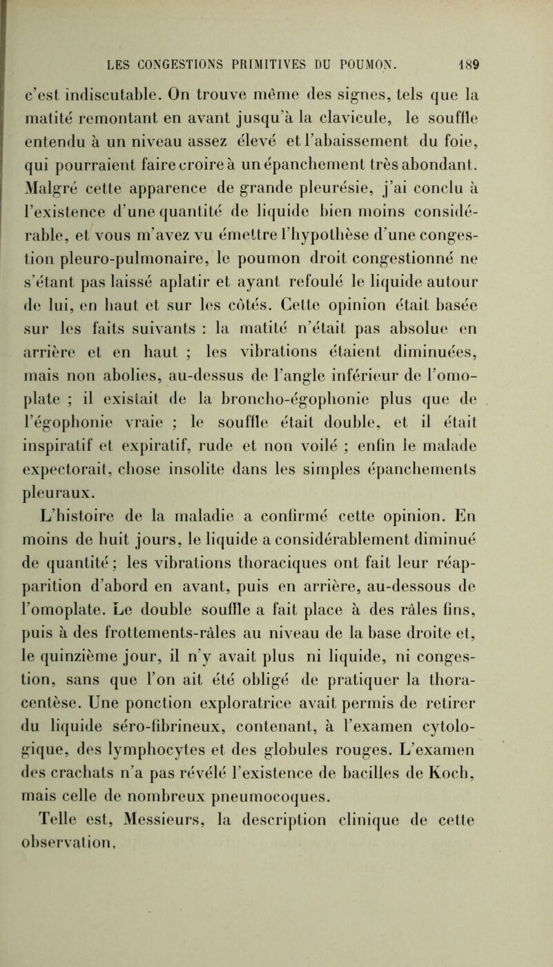c’est indiscutable. On trouve même des signes, tels que la matité remontant en avant jusqu’à la clavicule, le souffle entendu à un niveau assez élevé et l’abaissement du foie, qui pourraient faire croire à un épanchement très abondant. Malgré cette apparence de grande pleurésie, j’ai conclu à l’existence d’une quantité de liquide bien moins considé- rable, et vous m’avez vu émettre l’iiypotbèse d’une conges- tion pleuro-pulmonaire, le poumon droit congestionné ne s’étant pas laissé aplatir et ayant refoulé le liquide autour de lui, en haut et sur les côtés. Cette opinion était basée sur les faits suivants : la matité n’était pas absolue en arrière et en haut ; les vibrations étaient diminuées, mais non abolies, au-dessus de l’angle inférieur de l’omo- plate ; il existait de la broncho-égophonie plus que de l’égophonie vraie ; le souffle était double, et il était inspiratif et expiratif, rude et non voilé ; enfin le malade expectorait, chose insolite dans les simples épanchements pleuraux. L’histoire de la maladie a confirmé cette opinion. En moins de huit jours, le liquide a considérablement diminué de quantité; les vibrations thoraciques ont fait leur réap- parition d’abord en avant, puis en arrière, au-dessous de l’omoplate. Le double souffle a fait place à des râles fins, puis à des frottements-ràles au niveau de la base droite et, le quinzième jour, il n’y avait plus ni liquide, ni conges- tion, sans que l’on ait été obligé de pratiquer la tliora- centèse. Une ponction exploratrice avait permis de retirer du liquide séro-fibrineux, contenant, à l’examen cytolo- gique, des lymphocytes et des globules rouges. L’examen des crachats n’a pas révélé l’existence de bacilles de Koch, mais celle de nombreux pneumocoques. Telle est. Messieurs, la description clinique de cette observation,