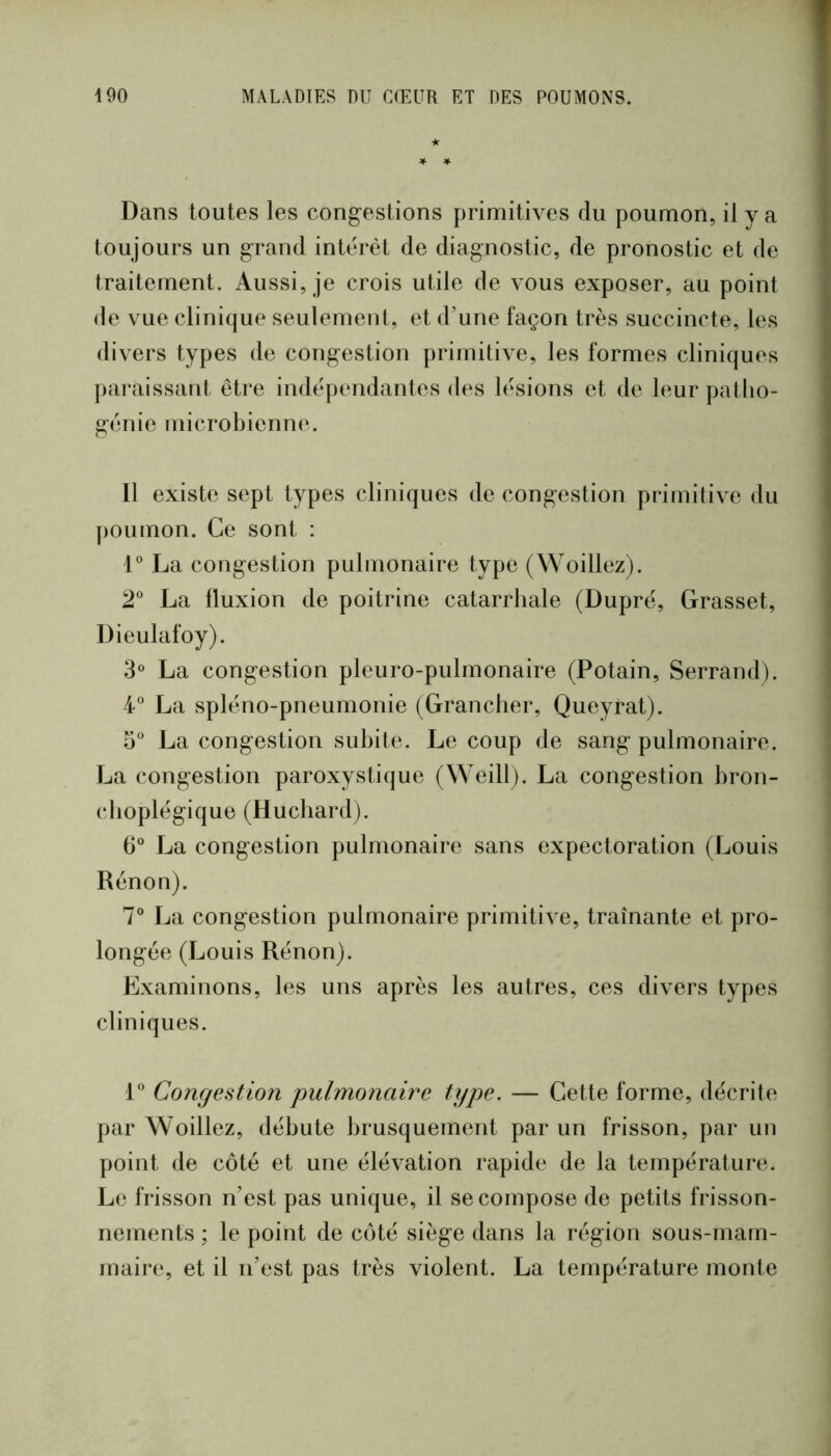 Dans toutes les congestions primitives du poumon, il y a toujours un grand intérêt de diagnostic, de pronostic et de traitement. Aussi, je crois utile de vous exposer, au point de vue clinique seulement, et d’une façon très succincte, les divers types de congestion primitive, les formes cliniques paraissant être indépendantes des lésions et de leur patho- génie I ni(“.robienne. 11 existe sept types cliniques de congestion primitive du poumon. Ce sont : 1 La congestion pulmonaire type (Woillez). 2“ La fluxion de poitrine catarrhale (Dupré, Grasset, Dieulafoy). 3® La congestion pleuro-pulmonaire (Potain, Serrand). 4° La spléno-pneumonie (Grancher, Queyrat). 5 La congestion subite. Le coup de sang pulmonaire. La congestion paroxystique (Weill). La congestion bron- choplégique (Hucbard). 6° La congestion pulmonaire sans expectoration (Louis Rênon). 7° La congestion pulmonaire primitive, traînante et pro- longée (Louis Rénon). Examinons, les uns après les autres, ces divers types cliniques. L Congestion pulmonaire type. — Cette forme, décrite par Woillez, débute brusquement par un frisson, par un point de côté et une élévation rapide de la température. Le frisson n’est pas unique, il se compose de petits frisson- nements ; le point de côté siège dans la région sous-mam- maire, et il n’est pas très violent. La température monte