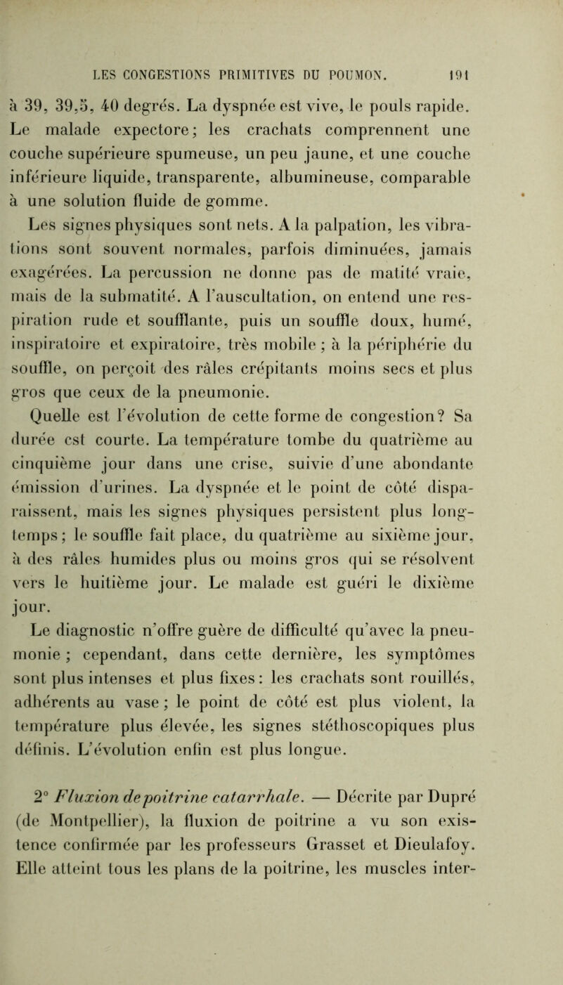 à 39, 39,0, 40 degrés. La dyspnée est vive, le pouls rapide. Le malade expectore; les crachats comprennent une couche supérieure spumeuse, un peu jaune, et une couche inférieure liquide, transparente, albumineuse, comparable à une solution fluide de gomme. Les signes physiques sont nets. A la palpation, les vibra- tions sont souvent normales, parfois diminuées, jamais exagérées. La percussion ne donne pas de matité vraie, mais de la suhmatilé. A rauscultation, on entend une res- piration rude et soufflante, puis un souffle doux, humé, inspiratoire et expiratoire, très mohile ; à la périphérie du souffle, on perçoit des râles crépitants moins secs et plus gros que ceux de la pneumonie. Quelle est révolution de cette forme de congestion? Sa durée est courte. La température tombe du quatrième au cinquième jour dans une crise, suivie d’une abondante émission d’urines. La dyspnée et le point de côté dispa- raissent, mais les signes physiques persistent plus long- temps; le souffle fait place, du quatrième au sixième jour, h des râles humides plus ou moins gros qui se résolvent vers le huitième jour. Le malade est guéri le dixième jour. Le diagnostic n’offre guère de difficulté qu’avec la pneu- monie ; cependant, dans cette dernière, les symptômes sont plus intenses et plus fixes: les crachats sont rouillés, adhérents au vase ; le point de côté est plus violent, la température plus élevée, les signes stéthoscopiques plus définis. L’évolution enfin est plus longue. 2° Fluxion de poitrine catarrhale. — Décrite par Dupré (de Montpellier), la fluxion de poitrine a vu son exis- tence confirmée par les professeurs Grasset et Dieulafoy. Elle atteint tous les plans de la poitrine, les muscles inter-