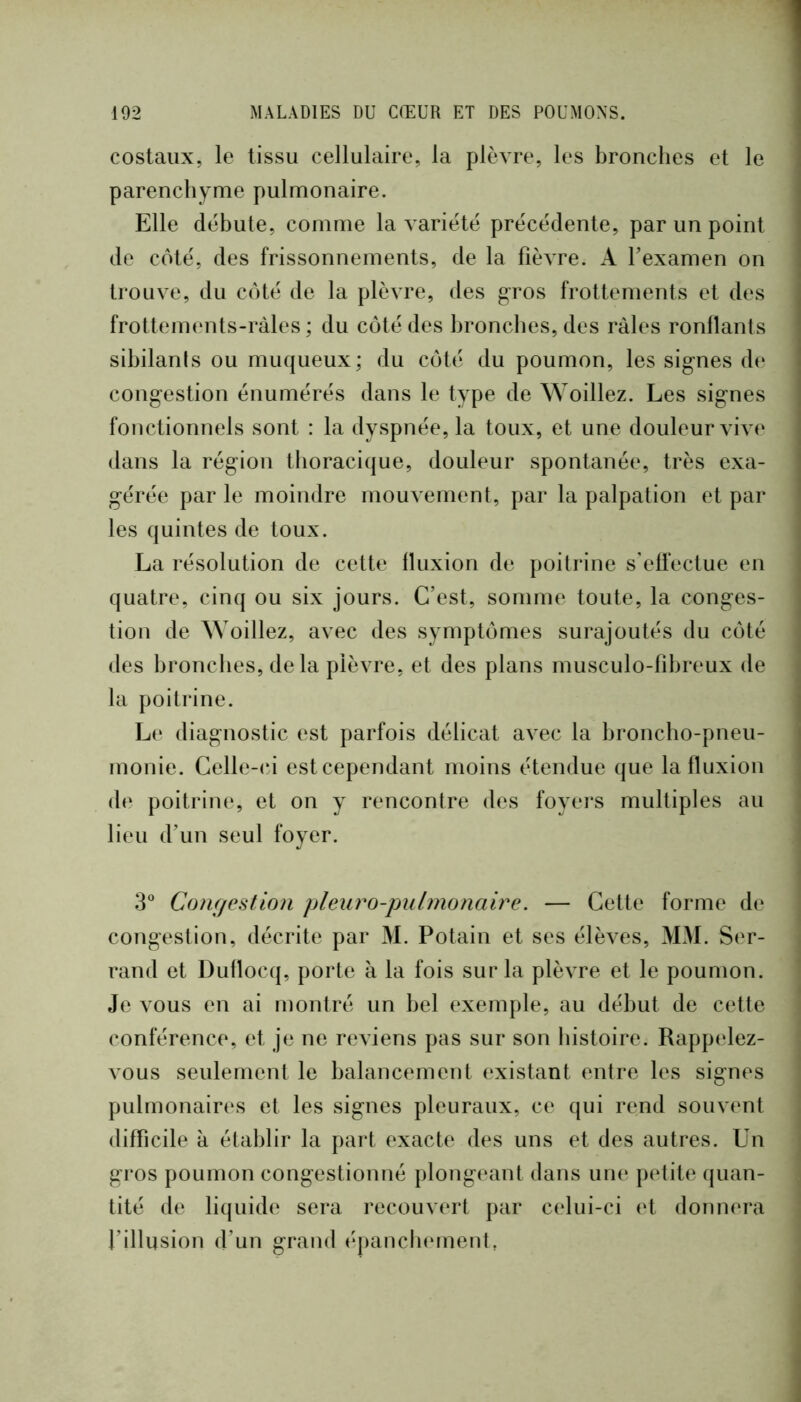 costaux, le tissu cellulaire, la plèvre, les bronches et le parenchyme pulmonaire. Elle débute, comme la variété précédente, par un point de coté, des frissonnements, de la fièvre. A fexamen on trouve, du côté de la plèvre, des g-ros frottements et des frottements-ràles ; du côté des hroncfies, des râles ronflants sibilants ou muqueux; du côté du poumon, les signes dt* congestion énumérés dans le type de ^Yoillez. Les signes fonctionnels sont : la dyspnée, la toux, et une douleur vive dans la région thoracique, douleur spontanée, très exa- gérée par le moindre mouvement, par la palpation et par les quintes de toux. La résolution de cette fluxion de poitrine s’effectue en quatre, cinq ou six jours. C’est, somme toute, la conges- tion de ^Yoillez, avec des symptômes surajoutés du côté des bronches, delà plèvre, et des plans musculo-fibreux de la poitrine. Le diagnostic est parfois délicat avec la broncho-pneu- monie. Celle-(‘i est cependant moins étendue que la fluxion de poitrine, et on y rencontre des foyers multiples au lieu d’un seul foyer. 3^* Conr/estion pleuro-pulmonaire. — Cette forme de congestion, décrite par M. Potain et ses élèves, MM. Ser- rand et Duflocq, porte à la fois sur la plèvre et le poumon. Je vous en ai montré un bel exemple, au début de cette conférence, et je ne reviens pas sur son histoire. Rappelez- vous seulement le balancement existant entre les signes pulmonaires et les signes pleuraux, ce qui rend souvent difficile à établir la part exacte des uns et des autres. Un gros poumon congestionné plongeant dans une petite quan- tité de liquide sera recouvert par celui-ci et donnera l’illusion d’un grand épancluMuent,