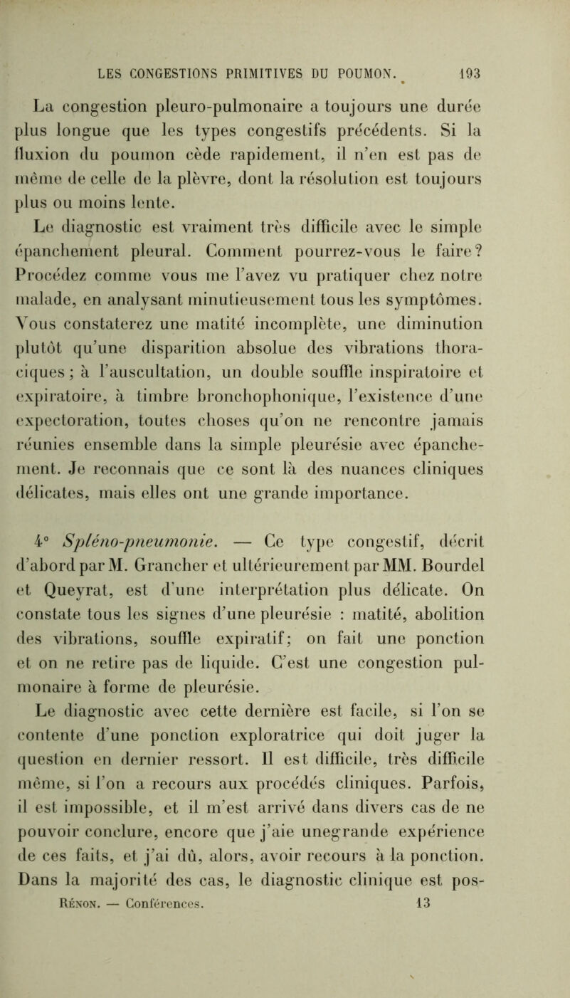 La congestion pleiiro-pulmonaire a toujours une durée plus longue que les types congestifs précédents. Si la Iluxion du poumon cède rapidement, il n’en est pas de même de celle de la plèvre, dont la résolution est toujours plus ou moins lente. Le diagnostic est vraiment très difficile avec le simple épanchement pleural. Comment pourrez-vous le faire? Procédez comme vous me l’avez vu pratiquer chez notre malade, en analysant minutieusement tous les symptômes. Vous constaterez une matité incomplète, une diminution plutôt qu’une disparition absolue des vibrations thora- ciques ; à l’auscultation, un double souffle inspiratoire et expiratoire, à timbre broncbopbonique, l’existence d’une expectoration, toutes choses qu’on ne rencontre jamais réunies ensemble dans la simple pleurésie avec épanche- ment. Je reconnais que ce sont là des nuances cliniques délicates, mais elles ont une grande importance. 4° Spléno-pneumonie. — Ce type congestif, décrit d’abord par M. Grancher et ultérieurement par MM. Bourdel et Queyrat, est d’une interprétation plus délicate. On constate tous les signes d’une pleurésie : matité, abolition des vibrations, souffle expiratif; on fait une ponction et on ne retire pas de liquide. C’est une congestion pul- monaire à forme de pleurésie. Le diagnostic avec cette dernière est facile, si l’on se contente d’une ponction exploratrice qui doit juger la (juestion en dernier ressort. Il est difficile, très difficile même, si l’on a recours aux procédés cliniques. Parfois, il est impossible, et il m’est arrivé dans divers cas de ne pouvoir conclure, encore que j’aie unegrande expérience de ces faits, et j’ai dû, alors, avoir recours à la ponction. Dans la majorité des cas, le diagnostic clinique est pos- Rénon. — Conférences. 13