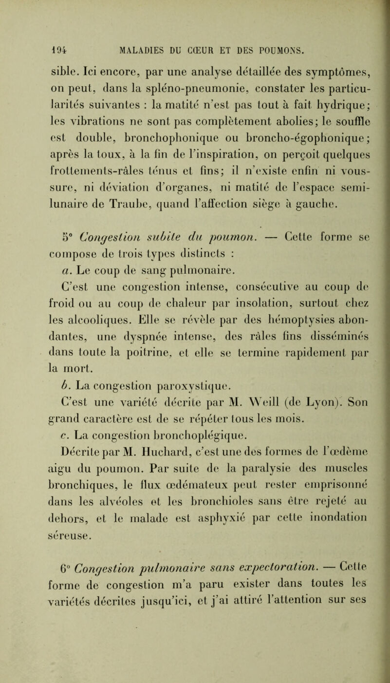 sible. Ici encore, par une analyse détaillée des symptômes, on peut, dans la spléno-pneumonie, constater les particu- Jarités suivantes : la matité n’est pas tout à fait hydrique; les vibrations ne sont pas complètement abolies; le souffle est double, bronchoplionique ou broncho-égophonique ; après la toux, à la fin de l’inspiration, on perçoit quelques frottements-ràles ténus et fins; il n’existe enfin ni vous- sure, ni déviation d’organes, ni matité de l’espace semi- lunaire de Traul)c, quand l’affection siège à gauche. 5® Congestion subite du poumon. — Cette forme se compose de trois types distincts : a. Le coup de sang pulmonaire. C’est une congestion intense, consécutive au coup de froid ou au coup de chaleur par insolation, surtout cliez les alcooliques. Elle se révèle par des hémoptysies abon- dantes, une dyspnée intense, des râles fins disséminés dans toute la poitrine, et elle se termine rapidement par la mort. b. La congestion paroxystique. C’est une variété décrite par M. ^\ eill (de Lyon) Son grand caractère est de se répéter tous les mois. c. La congestion bronchoplégique. Décrite par M. Hucliard, c’est une des formes de l’œdème aigu du poumon. Par suite de la paralysie des muscles bronchiques, le flux œdémateux peut rester emprisonné dans les alvéoles et les bronchioles sans être rejeté au dehors, et le malade est asphyxié par cette inondation séreuse. 6® Congestion pulmonaire sans expectoration. — Cette forme de congestion m’a paru exister dans toutes les variétés décrites jusqu’ici, et j’ai attiré l’attention sur ses