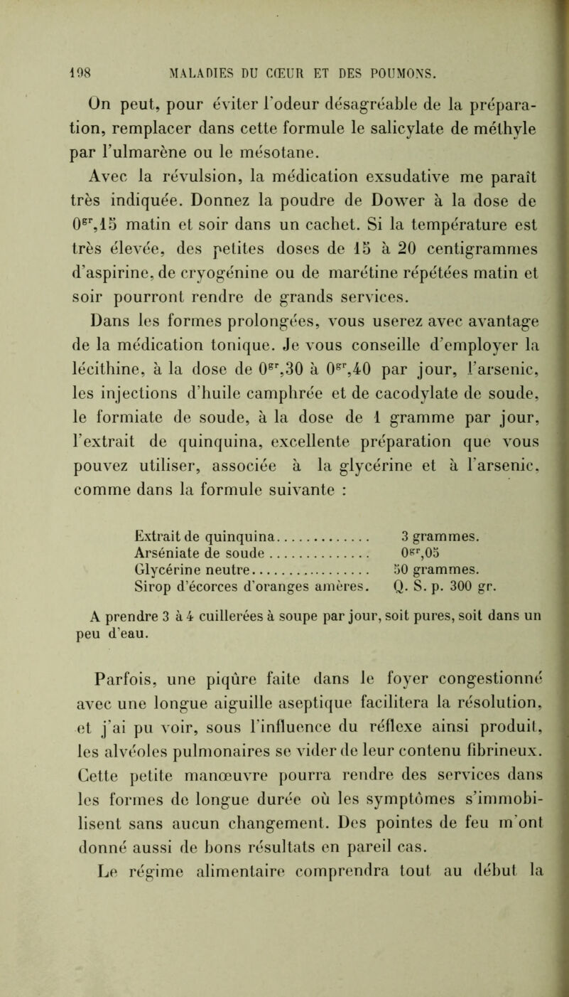 On peut, pour éAÛter Todeur désagréable de la prépara- tion, remplacer dans cette formule le salicylate de méthyle par Tulmarène ou le mésotane. Avec la révulsion, la médication exsudative me paraît ; très indiquée. Donnez la poudre de Dower à la dose de matin et soir dans un cachet. Si la température est très élevée, des petites doses de 15 à 20 centigrammes d’aspirine, de cryogénine ou de marétine répétées matin et , soir pourront rendre de grands services. I Dans les formes prolongées, vous userez avec avantage [ de la médication tonique. Je vous conseille d’employer la lécithine, à la dose de 0^%30 à 0^%40 par jour, l’arsenic, les injections d’huile camphrée et de cacodylate de soude, le formiate de soude, à la dose de 1 gramme par jour, l’extrait de quinquina, excellente préparation que Amus pouvez utiliser, associée à la glycérine et à l’arsenic, comme dans la formule suh ante : Extrait de quinquina 3 grammes. Arséniate de soude 0?'”,05 Glycérine neutre 50 grammes. Sirop d’écorces d’oranges amères. Q. S. p. 300 gr. A prendre 3 à 4 cuillerées à soupe par jour, soit pures, soit dans un peu d’eau. Parfois, une piqûre faite dans le foyer congestionné avec une longue aiguille aseptique facilitera la résolution, et j’ai pu voir, sous l'influence du réflexe ainsi produil, les alvéoles pulmonaires se vider de leur contenu fd)rineux. Cette petite manœuvre pourra rendre des services dans les formes de longue durée où les symptômes s’immobi- lisent sans aucun changement. Des pointes de feu m’ont donné aussi de bons résultats en pareil cas. Le régime alimentaire comprendra tout au début la