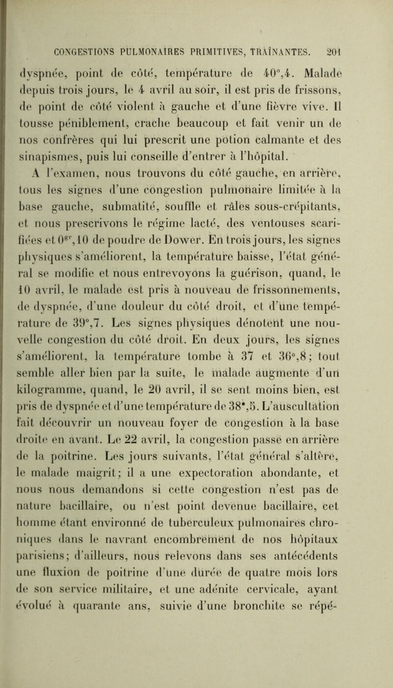 dyspnée, point de coté, température de 40°,4. Malade depuis trois jours, le 4 avril au soir, il est pris de frissons, de point de coté violent à gauche et d’une fièvre vive. Il tousse péniblement, crache beaucoup et fait venir un de nos confrères qui lui prescrit une potion calmante et des sinapismes, puis lui conseille d’entrer à l’hôpital. A l’examen, nous trouvons du côté gauche, en arrière, tous les signes d’une congestion pulmonaire limitée à la base gauche, submatité, souffle et râles sous-crépitants, et nous prescrivons le régime lacté, des ventouses scari- fiées et 10 de poudre de Dower. En trois jours, les signes physiques s’améliorent, la température baisse, l’état géné- ral se modifie et nous entrevoyons la guérison, quand, le 10 avril, le malade est pris à nouveau de frissonnements, de dyspnée, d’une douleur du côté droit, et d’une tempé- rature de 39°,7. Les signes physiques dénotent une nou- velle congestion du côté droit. En deux jours, les signes s’améliorent, la température tombe à 37 et 30°,8; tout semble aller bien par la suite, le malade augmente d’un kilogramme, quand, le 20 avril, il se sent moins bien, est pris de dyspnée et d’une température de 38%5. L’auscultation fait découvrir un nouveau foyer de congestion à la base droite en avant. Le 22 avril, la congestion passe en arrière de la poitrine. Les jours suivants, l’état général s’altère, le malade maigrit; il a une expectoration abondante, et nous nous demandons si cette congestion n’est pas de nature bacillaire, ou n’est point devenue bacillaire, cet homme étant environné de tuberculeux pulmonaires cbro- ni(|ues dans le navrant encombrement de nos hôpitaux parisiens; d’ailleurs, nous relevons dans ses antécédents une fluxion de poitrine d’une durée de quatre mois lors de son service militaire, et une adénite cervicale, ayant évolué à quarante ans, suivie d’une bronchite se répé-