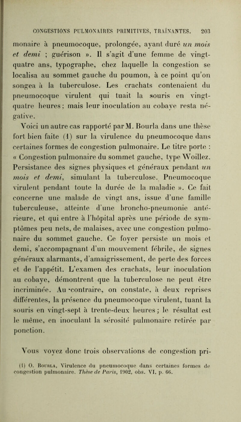 monaire à pneumocoque, prolong’ée, ayant duré un mois et demi ; guérison ». Il s’ag-it d’une femme de vin^t- quatre ans, typographe, chez laquelle la congestion se localisa au sommet gauche du poumon, à ce point qu’on songea à la tuberculose. Les crachats contenaient du pneumocoque virulent qui tuait la souris en vingt- quatre heures ; mais leur inoculation au cohaye resta né- gative. Voici un autre cas rapporté par M. Bourla dans une thèse fort bien faite (1) sur la virulence du pneumocoque dans certaines formes de congestion pulmonaire. Le titre porte : (( Congestion pulmonaire du sommet gauche, type Woillez. Persistance des signes physiques et généraux pendant un mois et demi^ simulant la tuberculose.^ Pneumocoque virulent pendant toute la durée de la maladie ». Ce fait concerne une malade de vingt ans, issue d’une famille tuberculeuse, atteinte d’une broncho-pneumonie anté- rieure, et qui entre à l’hôpital après une période de sym- ptômes peu nets, de malaises, avec une congestion pulmo- naire du sommet gauche. Ce foyer persiste un mois et demi, s’accompagnant d’un mouvement fébrile, de signes généraux alarmants, d’amaigrissement, de perte des forces et de l’appétit. L’examen des crachats, leur inoculation au cobaye, démontrent que la tuberculose ne peut être incriminée. Au ‘contraire, on constate, à deux reprises différentes, la présence du pneumocoque virulent, tuant la souris en vingt-sept à trente-deux heures ; le résultat est le même, en inoculant la sérosité pulmonaire retirée par ponction. Vous voyez donc trois observations de congestion pri- (1) O. Rourla, Virulence du pneumocoque dans certaines formes de congestion pulmonaire. Thèse de Paris, 1902, obs. VI, p. 66.