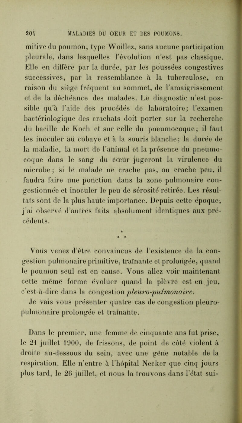 mitive du poumon, type Woillez, sans aucune participation pleurale, dans lesquelles révolution n’est pas classique. Elle en diffère par la durée, par les poussées cong-estives successives, par la ressemblance à la tuberculose, en raison du siège fréquent au sommet, de l’amaigrissement et de la déchéance des malades. Le diagnostic n’est pos- sible qu’à l’aide des procédés de laboratoire; l’examen liactériologique des crachats doit porter sur la recherche du bacille de Koch et sur celle du pneumocoque; il faut les inoculer au cobaye et à la souris blanche; la durée de la maladie, la mort de l’animal et la présence du pneumo- coque dans le sang du cœur jugeront la virulence du microbe; si le malade ne crache pas, ou crache peu, il faudra faire une ponction dans la zone pulmonaire con- gestionnée et inoculer le peu de sérosité retirée. Les résul- tats sont de la plus haute importance. Depuis cette époque, j’ai observé d’autres faits absolument identiques aux pré- cédents. Vous \œnez d’être convaincus de l’existence de la con- gestion pulmonaire primitive, traînante et prolongée, quand le poumon seul est en cause. Vous allez voir maintenant cette même forme évoluer quand la plèvre est en jeu, c’est-à-dire dans la congestion pleuro-pidmonaire. Je vais vous présenter quatre cas de congestion pleuro- pulmonaire prolongée et traînante. Dans le premier, une femme de cimjuante ans fut prise, le 21 juillet 1900, de frissons, de point de côté violent à droite au-dessous du sein, avec une gêne notable de la respiration. Elle n’entre à l’hôpital Necker que cinq jours plus tard, le 26 juillet, et nous la trouvons dans l’état sui-