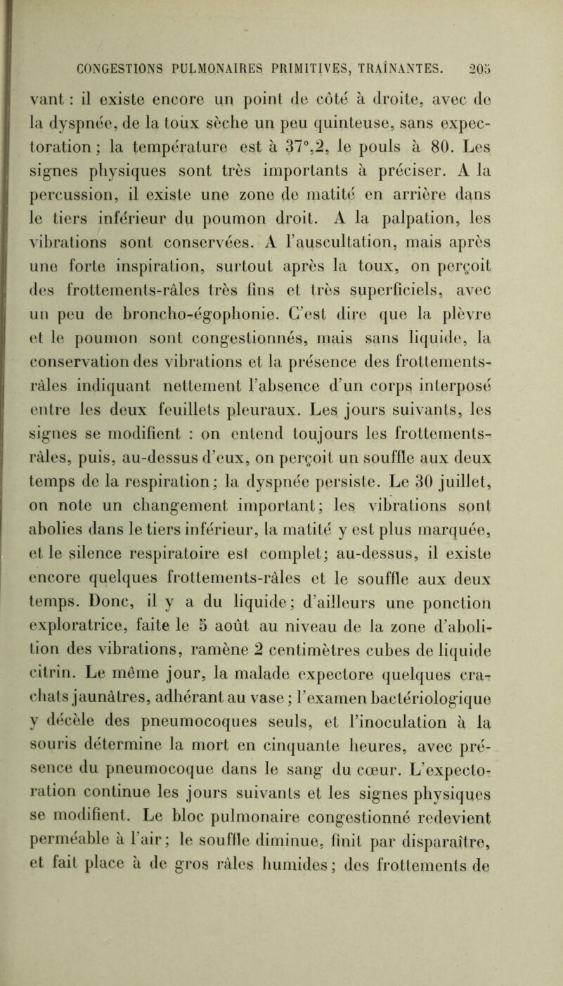 vant : il existe encore un point de côte à droite, avec de la dyspnee, de la toiix sèche un peu quinteuse, sans expec- toration ; la température est à 37°,2, le pouls à 80. Les signes physiques sont très importants à préciser. A la percussion, il existe une zone de matité en arrière dans le tiers inférieur du poumon droit. A la palpation, les vibrations sont conservées. A l’auscultation, mais après une forte inspiration, surtout après la toux, on perçoit des frottements-râles très fins et très superficiels, avec un peu de broncho-égophonie. C’est dire que la plèvre et le poumon sont congestionnés, mais sans liquide, la conservation des vibrations et la présence des frottements- râles indiquant nettement l’absence d’un corps interposé entre les deux feuillets pleuraux. Les jours suivants, les signes se modifient : on entend toujours les frottements- râles, puis, au-dessus d’eux, on perçoit un souffle aux deux temps de la respiration; la dyspnée persiste. Le 30 juillet, on note un changement important; les vibrations sont abolies dans le tiers inférieur, la matité y est plus marquée, et le silence respiratoire est complet; au-dessus, il existe encore quelques frottements-râles et le souffle aux deux temps. Donc, il y a du liquide ; d’ailleurs une ponction exploratrice, faite le 5 août au niveau de la zone d’aboli- tion des vibrations, ramène 2 centimètres cubes de liquide citrin. Le même jour, la malade expectore quelques cra- cliats jaunâtres, adhérant au vase ; l’examen bactériologique y décèle des pneumocoques seuls, et l’inoculation à la souris détermine la mort en cinquante heures, avec pré- sence du pneumocoque dans le sang du cœur. L’expecto- ration continue les jours suivants et les signes physiques se modifient. Le bloc pulmonaire congestionné redevient perméable à l’air; le souffle diminue, finit par disparaître, et fait place â de gros râles humides ; des frottements de