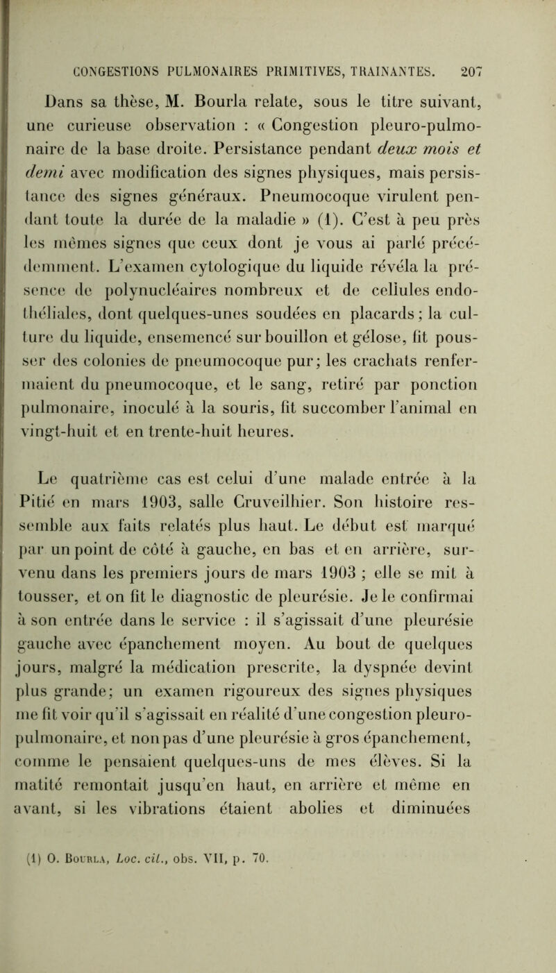 Dans sa thèse, M. Bourla relate, sous le titre suivant, une curieuse observation : « Congestion pleuro-pulmo- naire de la base droite. Persistance pendant deux mois et demi avec modification des signes physiques, mais persis- tance des signes generaux. Pneumocoque virulent pen- dant toute la durée de la maladie » (1). C’est à peu près les mêmes signes que ceux dont je vous ai parlé précé- demment. L’examen cytologique du liquide révéla la pré- sence de polynucléaires nombreux et de cellules endo- I béliales, dont quelques-unes soudées en placards ; la cul- ture du liquide, ensemencé sur bouillon et gélose, fit pous- ser des colonies de pneumocoque pur; les crachats renfer- maient du pneumocoque, et le sang, retiré par ponction pulmonaire, inoculé à la souris, fit succomber fanimal en vingt-huit et en trente-huit heures. Le quatrième cas est celui d’une malade entrée à la Pitié en mars 1903, salle Cruveilhier. Son histoire res- semble aux faits relatés plus haut. Le début est marqué jiar un point de côté à gauche, en bas et en arrière, sur- venu dans les premiers jours de mars 1903 ; elle se mit à tousser, et on fit le diagnostic de pleurésie. Je le confirmai à son entrée dans le service : il s’agissait d’une pleurésie gauche avec épanchement moyen. Au bout de quelques jours, malgré la médication prescrite, la dyspnée devint plus grande; un examen rigoureux des signes physiques me fit voir qu’il s’agissait en réalité d’une congestion pleuro- pulmonaire, et non pas d’une pleurésie à gros épanchement, comme le pensaient quelques-uns de mes élèves. Si la matité remontait jusqu’en haut, en arrière et même en avant, si les vibrations étaient abolies et diminuées (1) O. Bourla, Loc. cil., obs. VII, p. 70.