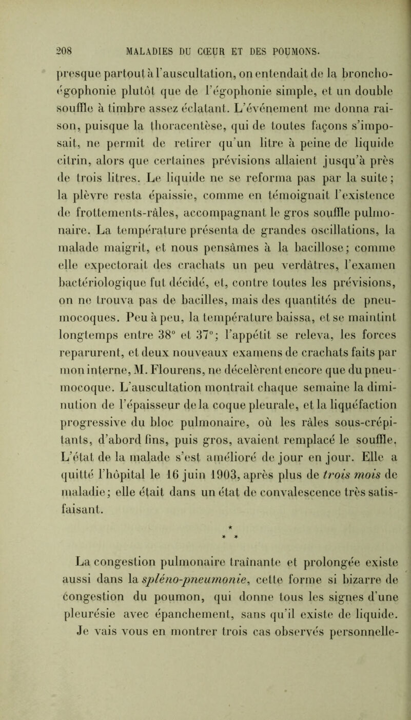 presque partout à l’auscultation, on entendait de la broncho- (‘g’ophonie plutôt que de l’egophonie simple, et un double souffle à tirnbre assez éclatant. L’événement me donna rai- son, puisque la tboracentèse, qui de toutes façons s’impo- sait, ne permit de retirer qu’un litre à peine de liquide cilrin, alors que certaines pré^dsions allaient jusqu’à prés de trois litres. Le liquide ne se reforma pas par la suite; la plèvre resta épaissie, comme en témoignait l’existence de frottements-ràles, accompagnant le gros souffle pulmo- naire. La température présenta de grandes oscillations, la malade maigrit, et nous pensâmes à la bacillose ; comme elle expectorait des crachats un peu verdâtres, l’examen bactériologique fut décidé, et, contre toutes les prévisions, on ne trouva pas de bacilles, mais des quantités de pneu- mocoques. Peu à peu, la température baissa, et se maintint longtemps entre 38° et 37°; l’appétit se releva, les forces reparurent, et deux nouveaux examens de crachats faits par mon interne, M. Flourens, ne décelèrent encore que du pneu- mocoque. L’auscultation montrait chaque semaine la dimi- nution de l’épaisseur delà coque pleurale, et la liquéfaction progressive du bloc pulmonaire, où les râles sous-crépi- tants, d’abord fins, puis gros, avaient remplacé le souffle. L’état de la malade s’est amélioré de jour en jour. Elle a quitté l’hôpital le 16 juin 1903, après plus de t?^ois mois de maladie; elle était dans un état de convalescence très satis- faisant. La congestion pulmonaire traînante et prolongée existe aussi dans la spléno-pneumonie^ celte forme si bizarre de congestion du poumon, qui donne tous les signes d’une pleurésie avec épanchement, sans qu’il existe de liquide. Je vais vous en montrer trois cas observés personnelle-