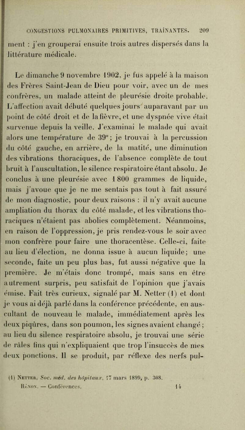 ment : j’en grouperai ensuite trois autres disperses dans la littérature médicale. Le dimanche 9 novembre 1902, je fus appelé à la maison des Frères Saint-Jean de Dieu pour voir, avec un de mes confrères, un malade atteint de pleurésie droite probable. L’alfection avait débuté quelques jours^auparavant par un point de coté droit et de la fièvre, et une dyspnée vive était survenue depuis la veille. J’examinai le malade qui avait alors une température de 39; je trouvai à la percussion du côté gauche, en arrière, de la matité, une diminution des vibrations thoraciques, de babsence complète de tout bruit à l’auscultation, le silence respiratoire étant absolu. Je conclus à une pleurésie avec 1 800 grammes de liquide, mais j’avoue que je ne me sentais pas tout à fait assuré de mon diagnostic, pour deux raisons : il n’y avait aucune ampliation du tliorax du côté malade, et les vibrations tho- raciques n’étaient pas abolies complètement. Néanmoins, en raison de l’oppression, je pris rendez-vous le soir avec mon confrère pour faire une thoracentèse. Celle-ci, faite au lieu d’élection, ne donna issue à aucun liquide; une s(‘Conde, faite un peu plus bas, fut aussi négative que la première. Je m’étais donc trompé, mais sans en être autrement surpris, peu satisfait de l’opinion que j’avais éMuise. Fait très curieux, signalé par M. Netter (1) et dont j(‘ vous ai déjà parlé dans la conférence précédente, en aus- cultant de nouveau le malade, immédiatement après les deux piqûres, dans son poumon, les signes avaient changé ; au lieu du silence respiratoire absolu, je trouvai une série de râles fins qui n’expliquaient que trop l’insuccès de mes d(‘ux ponctions. 11 se produit, par réflexe des nerfs pul- (1) Netter, Soc. méd. des hôpitaux, 17 mars 1899, p. 308. RiLnon, — Con(V'i('nces, U