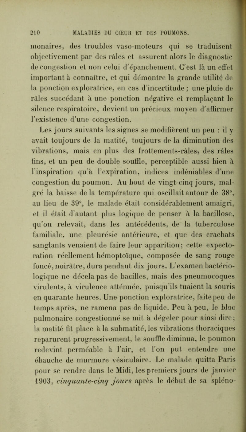 monaires, des troubles vaso-moteurs qui se traduisent objectivement par des râles et assurent alors le diagnostic de congestion et non celui d’epanchement. C’est là un eff(‘t important à connaître, et qui démontre la grande utilité de la ponction exploratrice, en cas d’incertitude ; une pluie d(‘ râles succédant à une ponction négative et remplaçant le silence respiratoire, devient un précieux moyen d’affirmer l’existence d’une congestion. Les jours suivants les signes se modifièrent un peu : il y avait toujours de la matité, toujours de la diminution des vibrations, mais en plus des frottements-ràles^ des râles fins, et un peu de double souffle, perceptible aussi bien à finspiration qu’à l’expiration, indices indéniables d’une congestion du poumon. Au bout de vingt-cinq jours, mal- gré la baisse de la température qui oscillait autour de 38°, au lieu de 39°, le malade était considérablement amaigri, et il était d’autant plus logique de penser à la bacillose, qu’on relevait, dans les antécédents, de la tuberculosi* familiale, une pleurésie antérieure, et que des crachats sanglants venaient de faire leur apparition; cette expecto- ration réellement hémoptoïque, composée de sang rouge foncé, noirâtre, dura pendant dix jours. L’examen bactério- logique ne décela pas de bacilles, mais des pneumocoques virulents, à Aurulence atténuée, puisqu’ils tuaient la souris en quarante heures. Une ponction exploratrice, faite peu de temps après, ne ramena pas de liquide. Peu à peu, le bloc pulmonaire congestionné se mit à dégeler pour ainsi dire; la matité fit place à la submatité, les vibrations thoraciques reparurent progressivement, le souffle diminua, le poumon redevint perméable à l’air, et Ton put entendre une ébauche de murmure vésiculaire. Le malade quitta Paris pour se rendre dans le Midi, les premiers jours de janvier 1903, cinquante-cinq jours après le début de sa spléno-