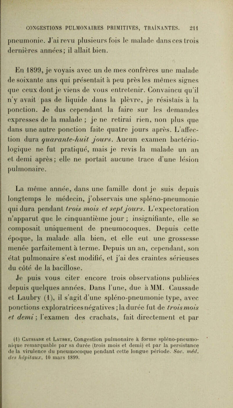 pneumonie. J’ai revu plusieurs fois le malade dans ces trois dernières années; il allait bien. En 1899, je voyais avec un de mes confrères une malade de soixante ans qui présentait à peu près les mêmes signes que ceux dont je viens de vous entretenir. Convaincu qu’il n’y avait pas de liquide dans la plèvre, je résistais à la ponction. Je dus cependant la faire sur les demandes expresses de la malade ; je ne retirai rien, non plus que dans une autre ponction faite quatre jours après. L’affec- tion dura fjuarante-huit jours. Aucun examen bactério- logique ne fut pratiqué, mais je revis la malade un an et demi après ; elle ne portait aucune trace d’une lésion pulmonaire. La même année, dans une famille dont je suis depuis longtemps le médecin, j’observais une spléno-pneumonie qui dura pendant trois ??îois et sept jours. L’expectoration n’apparut que le cinquantième jour ; insignifiante, elle se composait uniquement de pneumocoques. Depuis cette époque, la malade alla bien, et elle eut une grossesse menée parfaitement à terme. Depuis un an, cependant, son état pulmonaire s’est modifié, et j’ai des craintes sérieuses du côté de la bacillose. Je puis vous citer encore trois observations publiées depuis quelques années. Dans l’une, due à MM. Gaussade et Laubry (1), il s’agit d’une spléno-pneumonie type, avec ponctions exploratrices négatives ; la durée fut de ti^ois niois et demi ; l’examen des crachats, fait directement et par (1) Gaussade et Laubrv, Congestion pulmonaire à forme spléno-pneumo- nique remarquable par sa durée (trois mois et demi) et par la persistance de la virulence du pneumocoque pendant cette longue période. Soc. méd. des hôpitaux, 10 mars 1899.