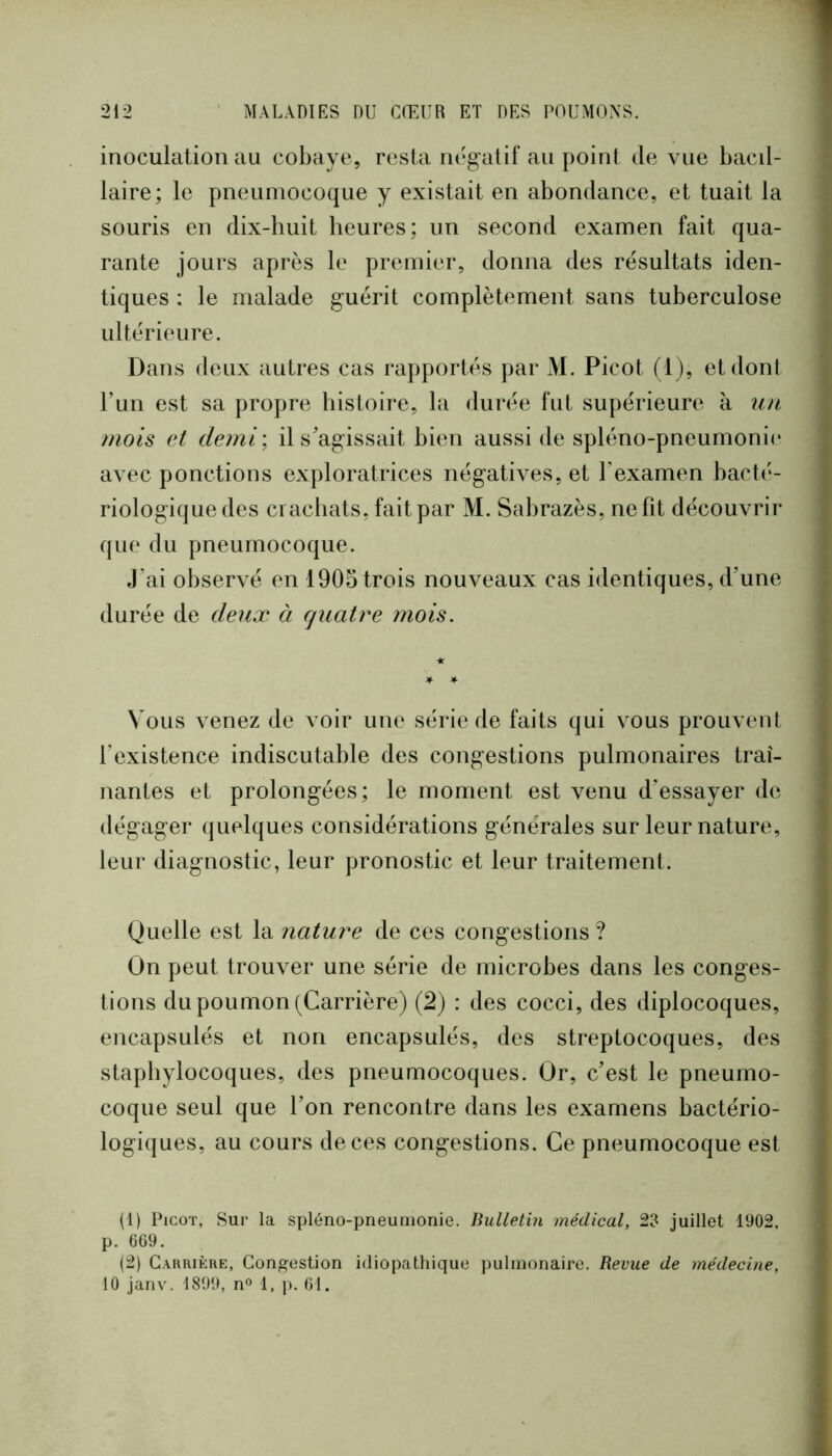 inoculation au cobaye, resta négatif au point de vue bacil- laire; le pneumocoque y existait en abondance, et tuait la souris en dix-huit heures; un second examen fait qua- rante jours après le premier, donna des résultats iden- tiques : le malade guérit complètement sans tuberculose ultérieure. Dans deux autres cas rapportés par M. Picot (1), et dont run est sa propre histoire, la durée fut supérieure à un mois et demi\ il s'agissait bien aussi de spléno-pneumonii* avec ponctions exploratrices négatives, et l’examen hacté- riologique des crachats, fait par M. Sabrazès, ne fit découvrir que du pneumocoque. J’ai observé en 1905 trois nouveaux cas identiques, d’une durée de deux à quatre mois. Vous venez de voir une série de faits qui vous prouvent l’existence indiscutable des congestions pulmonaires traî- nantes et prolongées; le moment est venu d’essayer de dégager quelques considérations générales sur leur nature, leur diagnostic, leur pronostic et leur traitement. Quelle est la nature de ces congestions ? On peut trouver une série de microbes dans les conges- tions du poumon (Carrière) (2) : des cocci, des diplocoques, encapsulés et non encapsulés, des streptocoques, des staphylocoques, des pneumocoques. Or, c’est le pneumo- coque seul que l’on rencontre dans les examens bactério- logiques, au cours de ces congestions. Ce pneumocoque est (1) Picot, Sur la spléno-pneumonie. Bulletin médical, 23 juillet 1902. p. 669. (2) Carrière, Congestion idiopathique pulmonaire. Revue de médecine, 10 janv. 1899, n« 1, p. 61.