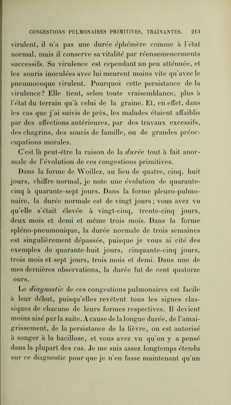 virulent, il n’a pas une duree ëphëmère comme à l’ëtat normal, mais il conserve savitalitë par rëensemencements successifs. Sa virulence est cependant un peu attënuée, et les souris inoculëes avec lui meurent moins vite qu’avec le pneumocoque virulent. Pourquoi cette persistance de la virulence? Elle tient, selon toute vraisemblance, plus à l’ëtat du terrain qu’à celui de la graine. Et, en effet, dans b‘s cas que j’ai suivis de près, les malades ëtaient affaiblis par des affections anterieures, par des travaux excessifs, des cbagrins, des soucis de famille, ou de grandes prëoc- cupations morales. C'est là peut-être la raison de la dui^ée tout à fait anor- male de l’ëvolution de ces congestions primitives. Dans la forme de Woillez, au lieu de quatre, cinq, huit jours, chiffre normal, je note une ëvolution de quarante- cinq à quarante-sept jours. Dans la forme pleuro-pulmo- naire, la durëe normale est de vingt jours; vous avez vu (ju’elle s’ëtait ëlevëe à vingt-cinq, trente-cinq jours, deux mois et demi et même trois mois. Dans la forme splëno-pneumonique, la durée normale de trois semaines est singulièrement dëpassëe, puisque je vous ai citë des exemples de quarante-huit jours, cinquante-cinq jours, trois mois et sept jours, trois mois et demi. Dans une de lues dernières observations, la durée fut de cent quatorze ours. Le diagnostic de ces congestions pulmonaires est facile à leur début, puisqu’elles revêtent tous les signes clas- siques de chacune de leurs formes respectives. Il devient moins aisé parla suite. A cause de la longue durëe, de l’amai- grissement, de la persistance de la fièvre, on est autorisé à songer à la bacillose, et vous avez vu qu’on y a pensé dans la plupart des cas. Je me suis assez longtemps étendu sur ce diagnostic pour (jue je n’en fasse maintenant qu’un