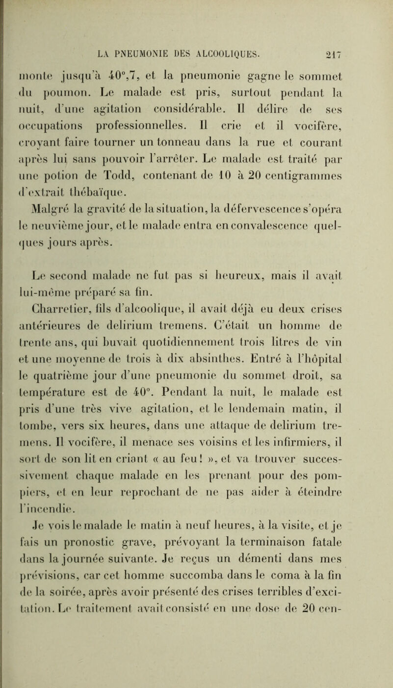 inonle jiis(ju’à 40®,7, et la pneumonie g-ag-ne le sommet (lu poumon. Le malade est pris, surtout pendant la nuit, d’une agitation considérable. Tl délire de ses occupations professionnelles. Il crie et il vocifère, croyant faire tournei* un tonneau dans la rue et courant après lui sans pouvoir l’arrêter. Le malade est traité par une potion de Todd, contenant de 10 à 20 centigrammes ( l ' ex trait tl lébaï (j u e. Malgré la gravité de la situation, la défervescence s’opéra le neuvième jour, et le malade entra en convalescence (]uel- (jues jours après. T^e second malade ne fut pas si beureux, mais il avait iui-même préparé sa fin. Charretier, fils d’alcoolique, il avait déjà eu deux crises antérieures de delirium tremens. C’était un lionime de trente ans, qui buvait quotidiennement trois litres de vin et une moyenne de trois à dix absinthes. Entré à l’hôpital le quatrième jour d’une pneumonie du sommet droit, sa température est de 40°. Pendant la nuit, le malade est pris d’une très vive agitation, et le lendemain matin, il tombe, vers six heures, dans une attaque de delirium tre- mens. Il vocifère, il menace ses voisins elles infirmiers, il sort d(‘ son lit en criant « au feu! », et va trouver succes- sivement chaque malade en les prenant pour des pom- j)i(‘rs, (‘t en leur reprochant de ne pas aider à éteindre fincendie. Je vois le malade le matin à neuf heures, à la visite, et je fais un pronostic grave, prévoyant la terminaison fatale dans la journée suivante. Je reçus un démenti dans mes ])révisions, car cet homme succomba dans le coma à la fin de la soirée, après avoir présenté des crises terribles d’exci- tation. Le trailement avait consisli* en une dose de 20 cen-