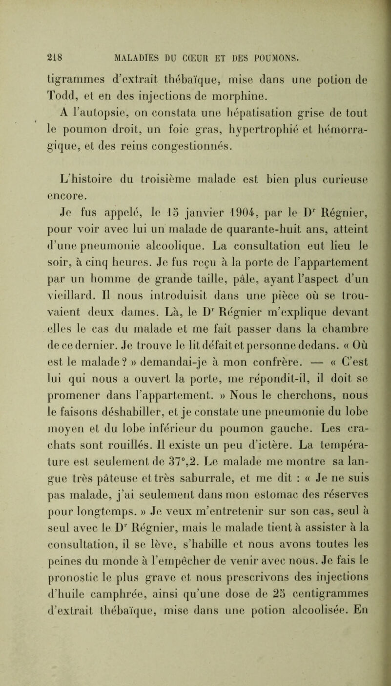 tigrammes d’extrait tliébaïque, mise dans une potion de Todd, et en des injections de morphine. A l’autopsie, on constata une hépatisation grise de tout le poumon droit, un foie gras, hypertrophié et hémorra- gique, et des reins congestionnés. L’histoire du troisième malade est bien plus curieuse encore. Je fus appelé, le 15 janvier 1904, par le D’” Régnier, pour voir avec lui un malade de quarante-huit ans, atteint d’une pneumonie alcoolique. La consultation eut lieu le soir, à cinq heures. Je fus reçu à la porte de l’appartement par un homme de grande taille, pâle, ayant l’aspect d’un vieillard. Il nous introduisit dans une pièce où se trou- vaient deux dames. Là, le D'' Régnier m’explique devant elles le cas du malade et me fait passer dans la chambre de ce dernier. Je trouve le lit défait et personne dedans. « Où est le malade? » demandai-je à mon confrère. — « C’est lui qui nous a ouvert la porte, me répondit-il, il doit se promener dans l’appartement. » Nous le cherchons, nous le faisons déshabiller, et je constate une pneumonie du lobe moyen et du lobe inférieur du poumon gauche. Les cra- chats sont rouillés. 11 existe un peu d’ictère. La tempéra- ture est seulement de 37°,2. Le malade me montre sa lan- gue très pâteuse et très sahurrale, et me dit : « Je ne suis pas malade, j’ai seulement dans mon estomac des réserves pour longtemps. » Je veux m’entretenir sur son cas, seul à seul avec le D’' Régnier, mais le malade tient à assister à la consultation, il se lève, s’habille et nous avons toutes les peines du monde à l’empêcher de venir avec nous. Je fais le pronostic le plus grave et nous prescrivons des injections d’huile camphrée, ainsi qu’une dose de 23 centigrammes d’extrait théhaïque, mise dans une potion alcoolisée. En