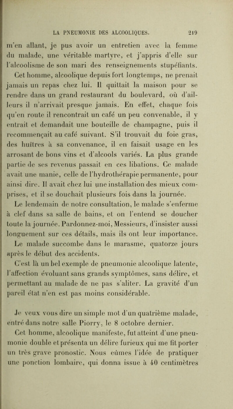' m’en allant, je pus avoir un entretien avec la femme (lu malade, une véritable martyre, et j’appris d’elle sur l’alcoolisme de son mari des renseignements stupéfiants. I Cet homme, alcoolique depuis fort longtemps, ne prenait jamais un repas chez lui. Il quittait la maison pour se rendre dans un grand restaurant du boulevard, où d’ail- I leurs il n’arrivait presque jamais. En effet, chaque fois (ju’en route il rencontrait un café un peu convenable, il y (‘ntrait et demandait une bouteille de champagne, puis il recommençait au café suivant. S’il trouvait du foie gras, des huîtres à sa convenance, il en faisait usage en les arrosant de bons vins et d’alcools variés. La plus grande partie de ses revenus passait en ces libations. Ce malade avait une manie, celle de l’hydrothérapie permanente, pour ainsi dire. Il avait chez lui une installation des mieux com- prises, et il se douchait plusieurs fois dans la journée. Le lendemain de notre consultation, le malade s’enferme à clef dans sa salle de bains, et on l’entend se doucher toute la journée. Pardonnez-moi, Messieurs, d’insister aussi I longuement sur ces détails, mais ils ont leur importance. Le malade succombe dans le marasme, quatorze jours après le début des accidents. C’est là un bel exemple de pneumonie alcoolique latente, l’affection évoluant sans grands symptômes, sans délire, et |)ermettant au malade de ne pas s’aliter. La gravité d’un pareil état n’en est pas moins considérable. veux vous dire un simple mot d’un quatrième malade, entré dans notre salle Piorry, le 8 octobre dernier. Cet homme, alcoolique manifeste, fut atteint d’une pneu- monie double et présenta un délire furieux qui me fît porter un très grave pronostic. Nous eûmes l’idée de pratiquer une ponction lombain*, (jui donna issue à 40 centimètres