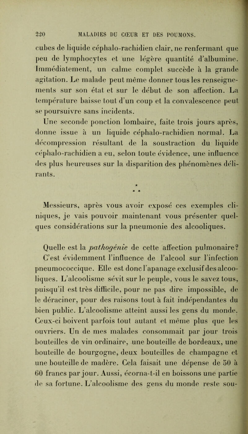 cubes de liquide céphalo-rachidien clair, ne renfermant que peu de lymphocytes et une légère quantité d’albumine. Immédiatement, un calme complet succède à la grande agitation. Le malade peut même donner tous les renseigne- ments sur son état et sur le début de son affection. La température baisse tout d’un coup et la convalescence peut se poursuivre sans incidents. Une seconde ponction lombaire, faite trois jours après, donne issue à un liquide céphalo-rachidien normal. La décompression résultant de la soustraction du liquide céphalo-rachidien a eu, selon toute évidence, une influence des plus heureuses sur la disparition des phénomènes déli- rants. * * Messieurs, après vous avoir exposé ces exemples cli- niques, je vais pouvoir maintenant vous présenter quel- ques considérations sur la pneumonie des alcooliques. Quelle est la pathogénie de cette affection pulmonaire? C’est évidemment l’influence de l’alcool sur l’infection pneumococcique. Elle est donc l’apanage exclusif des alcoo- liques. L’alcoolisme sévit sur le peuple, vous le savez tous, puisqu’il est très difficile, pour ne pas dire impossible, d(‘ le déraciner, pour des raisons tout à fait indépendantes du bien public. L’alcoolisme atteint aussi les gens du monde. Ceux-ci boivent parfois tout autant et même plus que les ouvriers. Un de mes malades consommait par jour trois bouteilles de vin ordinaire, une bouteille de bordeaux, une bouteille de bourgogne, deux bouteilles de champagne et une bouteille de madère. Cela faisait une dépense de 50 à 60 francs par jour. Aussi, écorna-t-il en boissons une partie de sa fortune. L’alcoolisme des gens du monde reste sou-