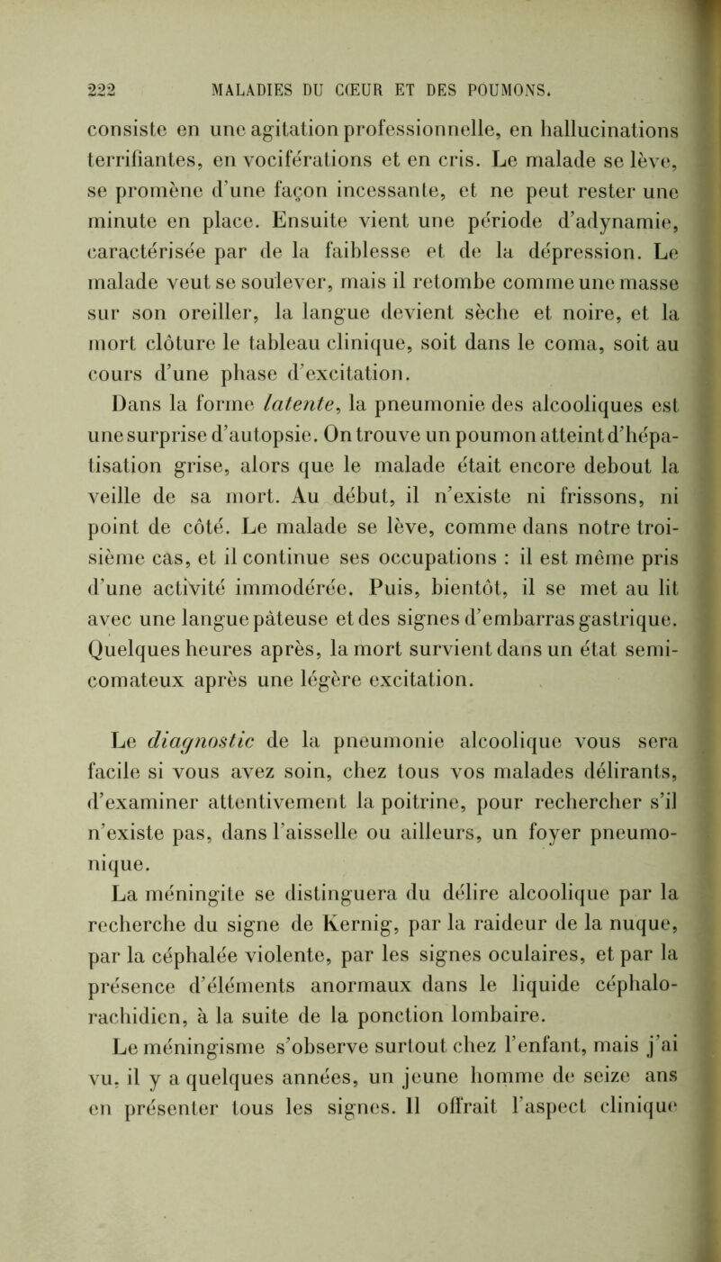 consiste en une agitation professionnelle, en hallucinations j terrifiantes, en vociférations et en cris. Le malade se lève, 1 se promène d’une façon incessante, et ne peut rester une minute en place. Ensuite vient une période d’adynamie, | caractérisée par de la faiblesse et de la dépression. Le ^ malade veut se soulever, mais il retombe comme une masse f sur son oreiller, la langue devient sèche et noire, et la ' mort clôture le tableau clinique, soit dans le coma, soit au i cours d’une phase d’excitation. | Dans la forme latente^ la pneumonie des alcooliques est î une surprise d’autopsie. On trouve un poumon atteint d’hépa- I tisation grise, alors que le malade était encore debout la ^ Abeille de sa mort. Au début, il n’existe ni frissons, ni 5 point de côté. Le malade se lève, comme dans notre troi- \ sième cas, et il continue ses occupations : il est même pris I d’une activité immodérée. Puis, bientôt, il se met au lit ^ avec une langue pâteuse et des signes d’embarras gastrique, i Quelques heures après, la mort survient dans un état semi- i comateux après une légère excitation. . | • Le diagnostic de la pneumonie alcoolique vous sera facile si vous avez soin, chez tous vos malades délirants, d’examiner attentivement la poitrine, pour rechercher s’il n’existe pas, dans l’aisselle ou ailleurs, un foyer pneumo- î nique. La méningite se distinguera du délire alcoolique par la recherche du signe de Kernig, par la raideur de la nuque, par la céphalée violente, par les signes oculaires, et par la présence d’éléments anormaux dans le liquide céphalo- \ racliidien, à la suite de la ponction lombaire. J Le méningisme s’observe surtout chez l’enfant, mais j’ai f vu, il y a quelques années, un jeune homme de seize ans I en présenter tous les signes. 11 offrait l’aspect cliniqu<‘ |