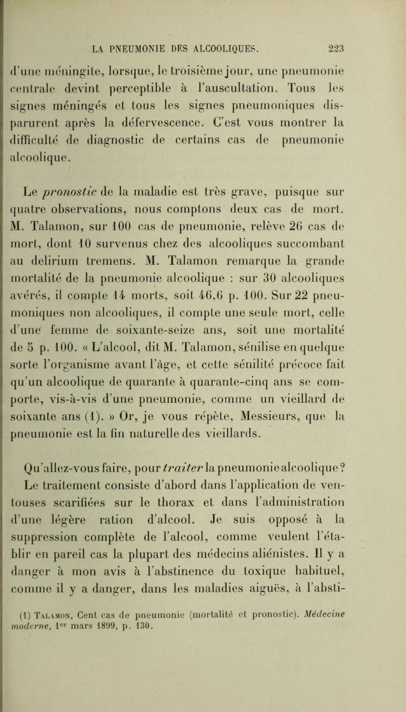 (l’une iiR'ningite, lorsque, le troisième jour, une pneumonie centrale devint perceptible à rauscultation. Tous les signes méningés et tous les signes pneumoniques dis- parurent après la défervescence. C’est vous montrer la difficulté de diagnostic de certains cas de pneumonie alcoolique. Le pronostic de la maladie est très grave, puisque sur (juatre observations, nous comptons deux cas de mort. M. Talamon, sur 100 cas de pneumonie, relève 26 cas de mort, dont 10 survenus chez des alcooliques succombant au delirium tremens. M. Talamon remarque la grande mortalité de la pneumonie alcoolique : sur 30 alcooliques avérés, il compte 14 morts, soit 46,6 p. 100. Sur 22 pneu- moniques non alcooliques, il compte une seule mort, celle d’une femme de soixante-seize ans, soit une mortalité de 5 p. 100. «L’alcool, ditM. Talamon, sénilise en quelque sorte l’organisme avant l’âge, et cette sénilité précoce fait qu’un alcoolique de quarante à quarante-cinq ans se com- porte, vis-à-vis d’une pneumonie, comme un vieillard de soixante ans (1). » Or, je vous répète. Messieurs, que la pneumonie est la fin naturelle des vieillards. Qu’allez-vous faire, pour la pneumonie alcoolique ? Le traitement consiste d’abord dans l’application de ven- touses scarifiées sur le thorax et dans l’administration d’une légère ration d’alcool. Je suis opposé à la suppression complète de l’alcool, comme veulent l’éta- blir en pareil cas la plupart des médecins aliénistes. Il y a danger à mon avis à l’abstinence du toxique habituel, comme il y a danger, dans les maladies aiguës, à l’absti- (1) Talamon, Cent cas de pneumonie (mortalité et pronostic). Médecine moderne, mars 1899, p. 130.