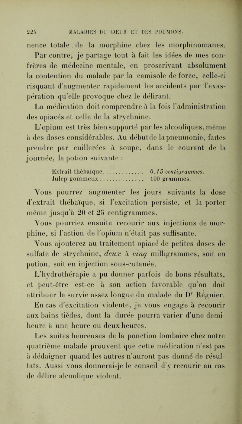 nence totale de la morphine chez les morphinomanes. Par contre, je partage tout à fait les idées de mes con- frères de médecine mentale, en proscrivant absolument la contention du malade par la camisole de force, celle-ci risquant d'augmenter rapidement les accidents par Fexas- pération qu’elle provoque chez le délirant. La médication doit comprendre à la fois l’administration des opiacés et celle de la strychnine. L’opium est très bien supporté par les alcooliques, même à des doses considérables. Au débutde la pneumonie, faites prendre par cuillerées à soupe, dans le courant de la journée, la potion suivante : Extrait thébaïque 0,15 centigrammes. Julep gommeux 100 grammes. Vous pourrez augmenter les jours suivants la dose d’extrait thébaïque, si l’excitation persiste, et la porter meme jusqu’à 20 et 25 centigrammes. Vous pourriez ensuite recourir aux injections de mor- phine, si l’action de l’opium n’était pas suffisante. Vous ajouterez au traitement opiacé de petites doses de sulfate de strychnine, deux à ciiifj milligrammes, soit en potion, soit en injection sous-cutanée. L’hydrothérapie a pu donner parfois de bons résultats, et peut-être est-ce à son action faxorable qu’on doit attribuer la survie assez longue du malade du D‘ Régnier. En cas d’excitation violente, je vous engage à recourir aux bains tièdes, dont la durée pourra varier d’une demi- heure à une heure ou deux heures. Les suites heureuses de la ponction lombaire chez notre (|uatrièrne malade prouvent que cette médication n’est pas à dédaigner quand les autres n’auront pas donné de résul- lats. Aussi vous donnerai-je le conseil d’y recourir au cas de délire alcoolique violenl.