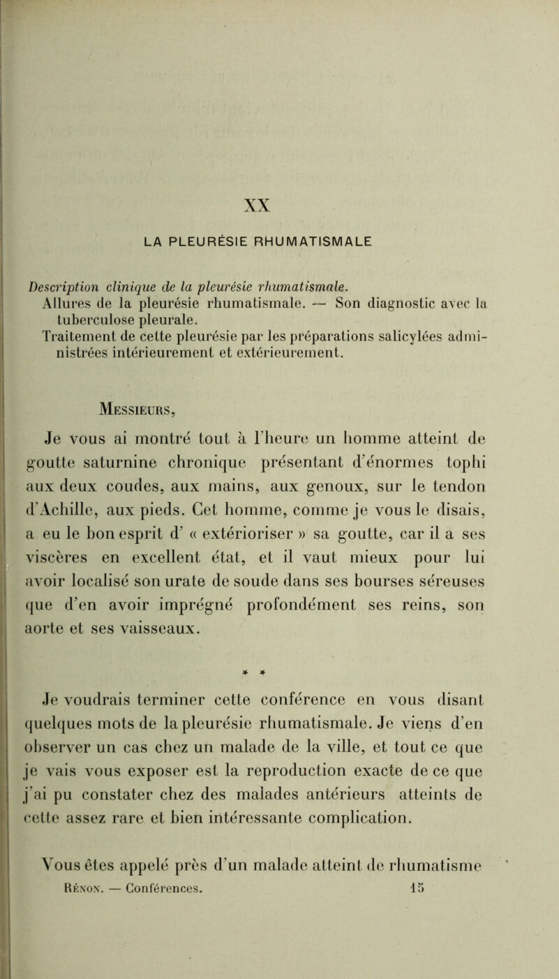 Description clinique de la pleurésie rhumatismale. Allures de la pleurésie rhumatismale. — Son diagnostic avec la tuberculose pleurale. Traitement de cette pleurésie par les préparations salicylées admi- nistrées intérieurement et extérieurement. Messieurs, Je vous ai montré tout à riieure un homme atteint de goutte saturnine chronique présentant d’énormes tophi aux deux coudes, aux mains, aux genoux, sur le tendon d’Achille, aux pieds. Cet homme, comnie je vous le disais, a eu le bon esprit d’« extérioriser » sa goutte, car il a ses viscères en excellent état, et il vaut mieux pour lui avoir localisé son urate de soude dans ses bourses séreuses que d’en avoir imprégné profondément ses reins, son aorte et ses vaisseaux. Je voudrais terminer cette conférence en vous disant quelques mots de la pleurésie rhumatismale. Je viens d’en ol)server un cas chez un malade de la ville, et tout ce que je vais vous exposer est la reproduction exacte de ce que j’ai pu constater chez des malades antérieurs atteints de cette assez rare et bien intéressante complication. Vous êtes appelé près d’un malade atteint de rhumatisme Rénox, — Conférences. 45