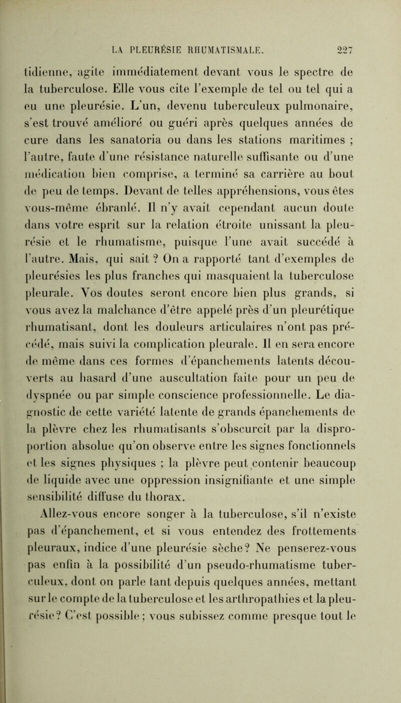 tidienne, agile immédiatement devant vous le spectre de la tuberculose. Elle vous cite l’exemple de tel ou tel qui a eu une pleurésie. L’un, devenu tuberculeux pulmonaire, s’est trouvé amélioré ou guéri après quelques années de cure dans les sanatoria ou dans les stations maritimes ; l’autre, faute d’une résistance naturelle suffisante ou d’une médication l)ien comprise, a terminé sa carrière au bout de peu de temps. Devant de telles appréhensions, vous êtes vous-même ébranlé. Il n’y a\ait cependant aucun doute dans A’otre esprit sur la relation étroite unissant la pleu- résie et le rhumatisme, puisque l’une avait succédé à l’autre. Mais, qui sait ? On a rapporté tant d’exemples de j)leurésies les plus franches qui masquaient la tuberculose pleurale. Vos doutes seront encore bien plus grands, si vous avez la malchance d’être appelé près d’un pleurétique rhumatisant, dont les douleurs articulaires n’ont pas pré- c(‘dé, mais suivi la complication pleurale. Il en sera encore de même dans ces formes d’épanchements latents décou- verts au hasard d’une auscultation faite pour un peu de dyspnée ou par simple conscience professionnelle. Le dia- gnostic de cette variété latente de grands épanchements de la plèvre chez les rliumatisants s’obscurcit par la dispro- portion absolue qu’on observe entre les signes fonctionnels (d les signes physiques ; la plèvre peut contenir beaucoup de liquide avec une oppression insignifiante et une simple sensibilité diffuse du thorax. Allez-Amus encore songer à la tuberculose, s’il n’existe pas d’épanchement, et si vous entendez des frottements pleuraux, indice d’une pleurésie sèche? Ne penserez-vous pas enfin h la possibilité d’un pseudo-rhumatisme tuber- culeux, dont on parle tant depuis quelques années, mettant sur le compte de la tuberculose et les arthropathies et la pleu- résie*? C’est possible; vous subissez comme presque tout le