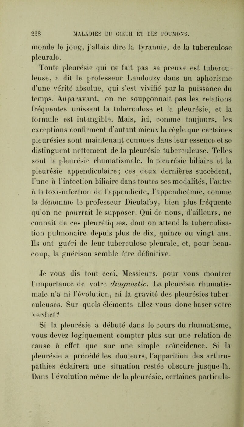 monde le joug, j’allais dire la tyrannie, de la tuberculose pleurale. Toute pleurésie qui ne fait pas sa preuve est tubercu- leuse, a dit le professeur Landouzy dans un aphorisme d’une vérité absolue, qui s’est vivifié par la puissance du temps. Auparavant, on ne soupçonnait pas les relations fréquentes unissant la tuberculose et la pleurésie, et la formule est intangible. Mais, ici, comme toujours, les exceptions confirment d’autant mieux la règ’le que certaines pleurésies sont maintenant connues dans leur essence et se distinguent nettement de la pleurésie tuberculeuse. Telles sont la pleurésie rhumatismale, la pleurésie biliaire et la pleurésie appendiculaire ; ces deux dernières succèdent, l’une à l’infection biliaire dans toutes ses modalités, l’autre à latoxi-infection de l’appendicite, l’appendicémie, comme la dénomme le professeur Dieulafoy, bien plus fréquente qu’on ne pourrait le supposer. Qui de nous, d’ailleurs, ne connaît de ces pleurétiques, dont on attend la tuberculisa- tion pulmonaire depuis plus de dix, quinze ou vingt ans. Ils ont guéri de leur tuberculose pleurale, et, pour beau- coup, la guérison semble être définitive. Je vous dis tout ceci. Messieurs, pour vous montrer l’importance de votre diagnostic. La pleurésie rhumatis- male n’a ni l’évolution, ni la gravité des pleurésies tuber- culeuses. Sur quels éléments allez-vous donc baser votre verdict? Si la pleurésie a débuté dans le cours du rhumatisme, vous devez logiquement compter plus sur une relation de cause à effet que sur une simple coïncidence. Si la pleurésie a précédé les douleurs, l’apparition des artliro- pathies éclairera une situation restée obscure jusque-la. Dans l’évolution même de la pleurésie, certaines particula-