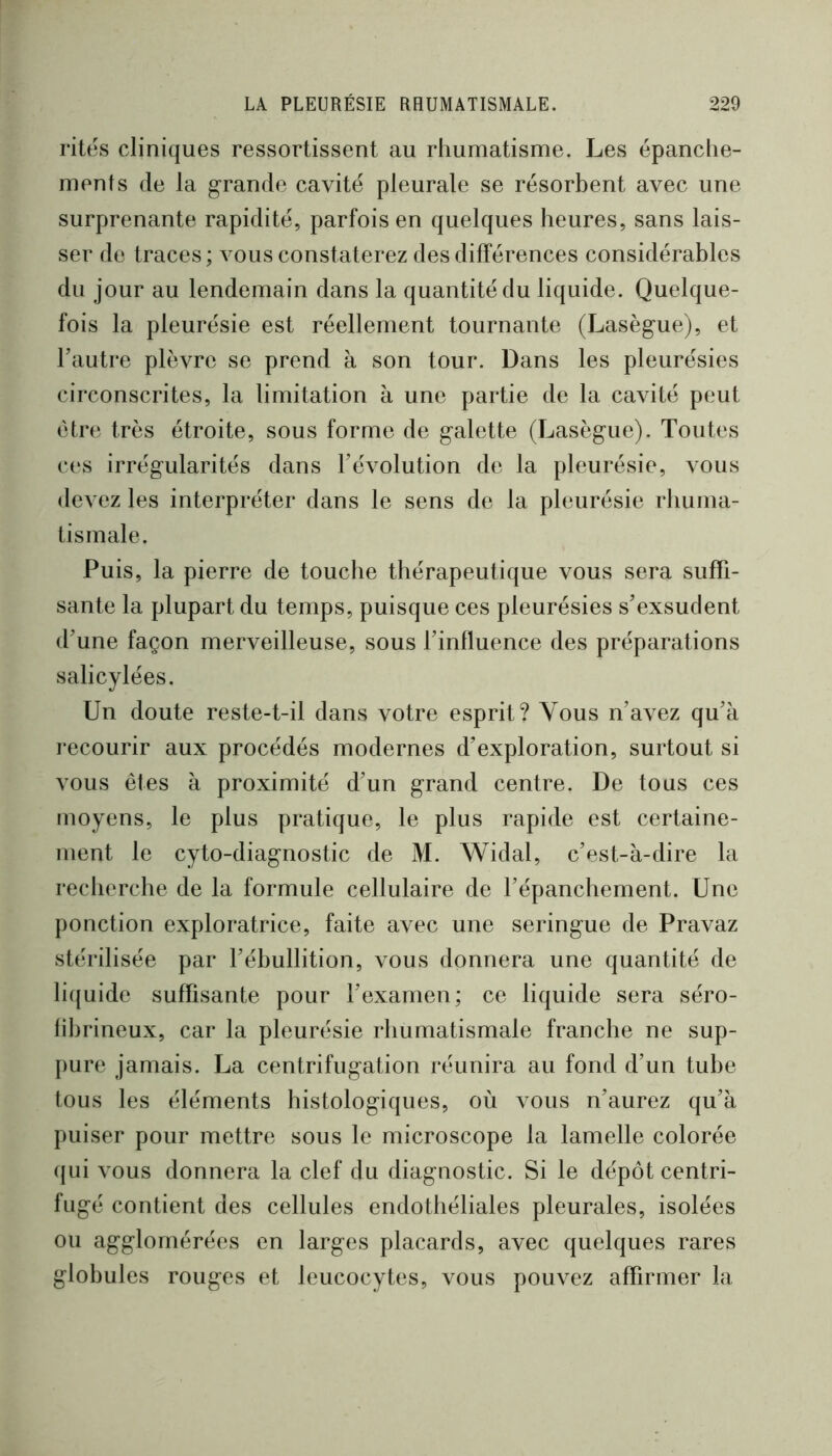 rites cliniques ressortissent au rhumatisme. Les épanche- ments de la grande cavité pleurale se résorbent avec une surprenante rapidité, parfois en quelques heures, sans lais- ser de traces; vous constaterez des différences considérables du jour au lendemain dans la quantité du liquide. Quelque- fois la pleurésie est réellement tournante (Lasègue), et Tautre plèvre se prend à son tour. Dans les pleurésies circonscrites, la limitation à une partie de la cavité peut être très étroite, sous forme de galette (Lasègue). Toutes ces irrégularités dans révolution de la pleurésie, vous devez les interpréter dans le sens de la pleurésie rhuma- tismale. Puis, la pierre de touche thérapeutique vous sera suffi- sante la plupart du temps, puisque ces pleurésies s’exsudent d’une façon merveilleuse, sous l’influence des préparations salicylées. Un doute reste-t-il dans votre esprit? Vous n’avez qu’à recourir aux procédés modernes d’exploration, surtout si vous êtes à proximité d’un grand centre. De tous ces moyens, le plus pratique, le plus rapide est certaine- ment le cyto-diagnostic de M. Widal, c’est-à-dire la recherche de la formule cellulaire de l’épanchement. Une ponction exploratrice, faite avec une seringue de Pravaz stérilisée par l’ébullition, vous donnera une quantité de licjuide suffisante pour l’examen; ce liquide sera séro- fihrineux, car la pleurésie rhumatismale franche ne sup- pure jamais. La centrifugation réunira au fond d’un tube tous les éléments histologiques, où vous n’aurez qu’à puiser pour mettre sous le microscope la lamelle colorée (jui vous donnera la clef du diagnostic. Si le dépôt centri- fugé contient des cellules endothéliales pleurales, isolées ou agglomérées en larges placards, avec quelques rares globules rouges et leucocytes, vous pouvez affirmer la