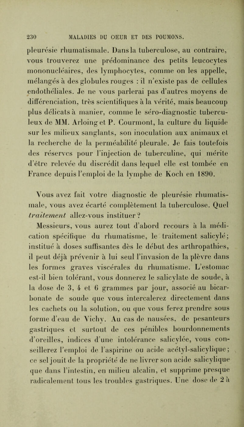 pleurésie rliumatismale. Dans la tuberculose, au contraire, vous trouverez une prédominance des petits leucocytes mononucléaires, des lymphocytes, comme on les appelle, mélangés à des globules rouges : il n’existe pas de cellules endothéliales. Je ne vous parlerai pas d’autres moyens de différenciation, très scientifiques à la vérité, mais beaucoup plus délicats à manier, comme le séro-diagnostic tubercu- leux de MM. Arloinget P. Courmont, la culture du liquider sur les milieux sanglants, son inoculation aux animaux et la recbei'che de la perméabilité pleurale. Je fais toutefois des réserves pour l’injection de tuberculine, qui mérite d’être relevée du discrédit dans lequel elle est tombée en France depuis l’emploi de la lymphe de Koch en 1890. Vous avez fait votre diagnostic de pleurésie rliumatis- male, vous avez écarté complètement la tuberculose. Quel traitement allez-vous instituer ? Messieurs, vous aurez tout d’abord recours à la médi- cation spécifique du rhumatisme, le traitement salicylé; institué à doses suffisantes dès le début des arthropatbies, il peut déjà prévenir à lui seul f invasion de la plèvre dans les formes graves viscérales du rhumatisme. L’estomac est-il bien tolérant, vous donnerez le salicylate de soude, à la dose de 3, 4 et 6 grammes par jour, associé au bicar- bonate de soude (jue vous intercalerez directement dans les cachets ou la solution, ou que vous ferez prendre sous forme d’eau de Yicby. Au cas de nausées, de pesanteurs gastri(|ues et surtout de ces pénibles bourdonnements d’oreilles, indices d’une intolérance salicylée, vous con- seillerez l’emploi de l’aspirine ou acide acétyl-salicylique ; ce sel jouit de la propriété de ne livrer son acide salicylique que dans l’intestin, en miJieu alcalin, et supprime presque radicalement tous les troubb's gastriques. Une dose de 2 à