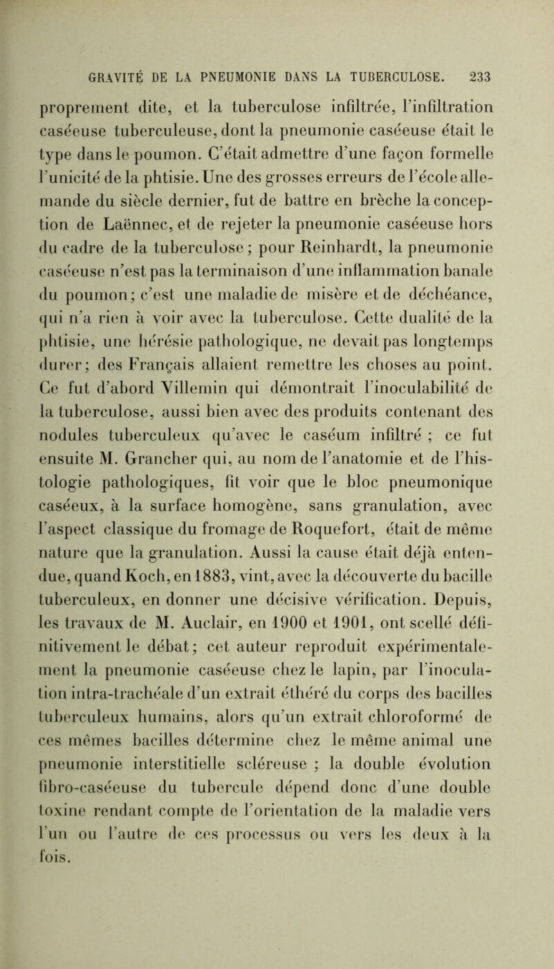 proprement dite, et la tuberculose infiltrée, l’infiltration caséeuse tuberculeuse, dont la pneumonie caséeuse était le type dans le poumon. C’était admettre d’une façon formelle l’unicité de la phtisie. Une des g-rosses erreurs de l’école alle- mande du siècle dernier, fut de battre en brèche la concep- tion de Laënnec, et de rejeter la pneumonie caséeuse hors du cadre de la tuberculose ; pour Reinhardt, la pneumonie caséeuse n’est pas la terminaison d’une inflammation banale du poumon; c’est une maladie de misère et de déchéance, qui n’a rien à voir avec la tuberculose. Cette dualité de la phtisie, une hérésie pathologique, ne devait pas longtemps durer; des Français allaient remettre les choses au point. Ce fut d’abord Yillemin qui démontrait l’inoculabilité de la tuberculose, aussi bien avec des produits contenant des nodules tuberculeux qu’avec le caséum infiltré ; ce fut ensuite M. Grancher qui, au nom de l’anatomie et de l’his- tologie pathologiques, fit voir que le bloc pneumonique caséeux, à la surface homogène, sans granulation, avec l’aspect classique du fromage de Roquefort, était de même nature que la granulation. Aussi la cause était déjà enten- due, quand Koch, en 1883, vint, avec la découverte du bacille tuberculeux, en donner une décisive vérification. Depuis, les travaux de M. Auclair, en 1900 et 1901, ont scellé défi- nitivement le débat ; cet auteur reproduit expérimentale- ment la pneumonie caséeuse chez le lapin, par l’inocula- tion intra-trachéale d’un extrait éthéré du corps des bacilles tub(‘rculeux humains, alors qu’un extrait chloroformé de ces mêmes bacilles détermine cliez le même animal une pneumonie interstitielle scléreuse ; la double évolution fibro-caséeuse du tubercule dépend donc d’une double toxine rendant compte de l’orientation de la maladie vers l’un ou l’autre de ces processus ou vers les deux à la fois.