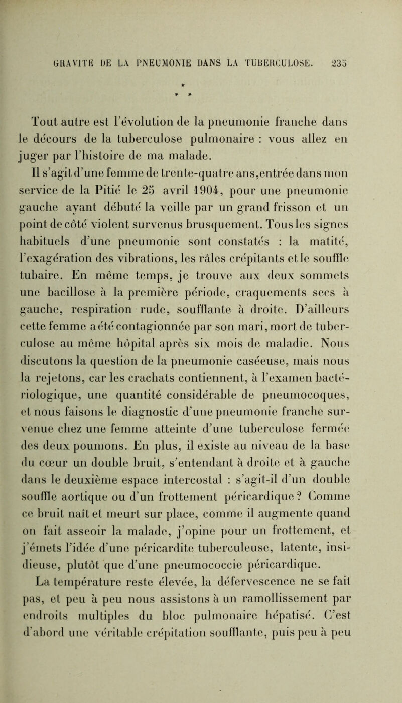 Tout autre est l’évolution de la pneumonie franche dans le décours de la tuberculose pulmonaire : vous allez en juger par l’histoire de ma malade. 11 s’agit d’une femme de trente-quatre ans,entrée dans mon service de la Pitié le 25 avril 1904, pour une pneumonie gauche ayant débuté la veille par un grand frisson et un point de côté violent survenus brusquement. Tous les signes habituels d’une pneumonie sont constatés : la matité, l’exagération des vibrations, les râles crépitants elle souffle tubaire. En même temps, je trouve aux deux sommets une bacillose à la première période, craquements secs à gauche, respiration rude, soufflante à droite. D’ailleurs cette femme aété contagionnée par son mari, mort de tuber- culose au même hôpital après six mois de maladie. Nous discutons la question de la pneumonie caséeuse, mais nous la rejetons, car les crachats contiennent, â l’examen bactc'- riologique, une quantité considérable de pneumocoques, et nous faisons le diagnostic d’une pneumonie franche sur- venue chez une femme atteinte d’une tuberculose fermée des deux poumons. En plus, il existe au niveau de la base du cœur un double bruit, s’entendant à droite et à gauche dans le deuxième espace intercostal : s’agit-il d’un double souille aortique ou d’un frottement péricardique? Comme ce bruit naît et meurt sur place, comme il augmente quand on fait asseoir la malade, j’opine pour un frottement, et j’émets l’idée d’une péricardite tuberculeuse, latente, insi- dieuse, plutôt que d’une pneumococcie péricardique. La température reste élevée, la défervescence ne se fait pas, et peu à peu nous assistons â un ramollissement par (uidroits multiples du bloc pulmonaire hépatisé. C’est d'abord une véritable crépitation souillante, puis peu à peu
