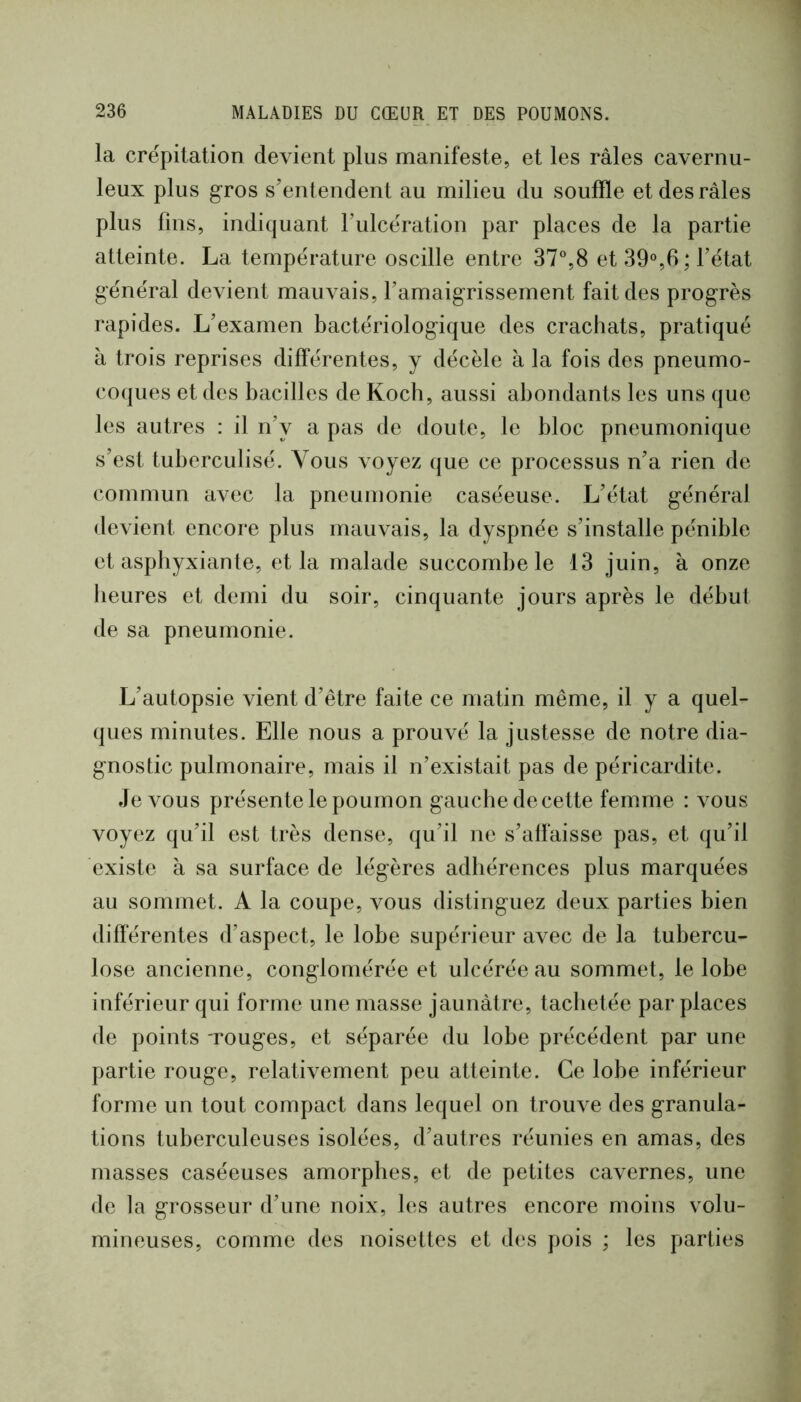 la crépitation devient plus manifeste, et les râles cavernu- leux plus gros s’entendent au milieu du souffle et des râles plus fins, indiquant Tulcération par places de la partie atteinte. La température oscille entre 37°,8 et39°,6;rétat général devient mauvais, ramaigrissement fait des progrès rapides. L’examen bactériologique des crachats, pratiqué à trois reprises différentes, y décèle à la fois des pneumo- coques et des bacilles de Koch, aussi abondants les uns que les autres : il n’y a pas de doute, le bloc pneumonique s’est tuberculisé. Vous voyez que ce processus n’a rien de commun avec la pneumonie caséeuse. L’état général devient encore plus mauvais, la dyspnée s’installe pénible et asphyxiante, et la malade succombe le 13 juin, à onze heures et demi du soir, cinquante jours après le début de sa pneumonie. L’autopsie vient d’être faite ce matin même, il y a quel- ques minutes. Elle nous a prouvé la justesse de notre dia- gnostic pulmonaire, mais il n’existait pas de péricardite. devons présente le poumon gauche de cette femme : vous voyez qu’il est très dense, qu’il ne s’affaisse pas, et qu’il existe à sa surface de légères adhérences plus marquées au sommet. A la coupe, vous distinguez deux parties bien différentes d’aspect, le lobe supérieur avec de la tubercu- lose ancienne, conglomérée et ulcérée au sommet, le lobe inférieur qui forme une masse jaunâtre, tachetée par places de points Touges, et séparée du lobe précédent par une partie rouge, relativement peu atteinte. Ce lobe inférieur forme un tout compact dans lequel on trouve des granula- tions tuberculeuses isolées, d’autres réunies en amas, des masses caséeuses amorphes, et de petites cavernes, une de la grosseur d’une noix, les autres encore moins volu- mineuses, comme des noisettes et des pois ; les parties