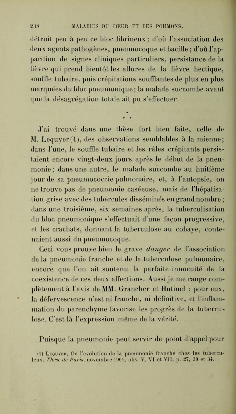1 238 MALADIES DU CŒUR ET DES POUMONS. détruit peu h peu ce bloc fibrineux; d’oii rassociation des deux agents pathogènes, pneumocoque et bacille ; d’où l’ap- parition de signes cliniques particuliers, persistance de la lièvre qui prend bientôt les allures de la fièvre hectique, souffle tubaire, puis crépitations soufflantes de plus en plus marquées du bloc pneu Fiionique ; la malade succombe avant (juela désagrégation totale ait pu s’effectuer. J’ai trouvé dans une thèse fort bien faite, celle d(‘ M. Lequyer(lj, des observations semblables à la mienne; dans l’une, le souffle tubaire et les râles crépitants persis- taient encore vingt-deux jours après le début de la pneu- monie; dans une autre, le malade succombe au huitième jour de sa pneumococcie pulmonaire, et, à l’autopsie, on ne trouA^e pas de pneumonie caséeuse, mais de l’hépatisa- lion grise aA^ec des tubercules disséminés en grand nombre ; dans une troisième, six semaines après, la tuberculisation du bloc pneumonique s’effectuait d’une façon progressiA e, (‘t les crachats, donnant la tuberculose au cobaye, conte- naient aussi du pneumocoque. Ceci vous prouA^e bien le graA e danger de l’association de la pneumonie franche et de la tuberculose pulmonaire, (‘iicore que l’on ait soutenu la parfaite innocuité de la coexistence de ces deux affections. Aussi je me range com- plètement à l’avis de MM. Grancher et Hutinel : pour eux, la défervescence n’est ni franche, ni définitive, et l’inflam- mation du parenchyme favorise les progrès de la tubercu- lose. C'est là l’expression même de la A^érité. Puisque la pneumonie peut servir de point d’appel pour (1) Lequyer, De l’évolution de la pneumonie franche chez les tubercu-