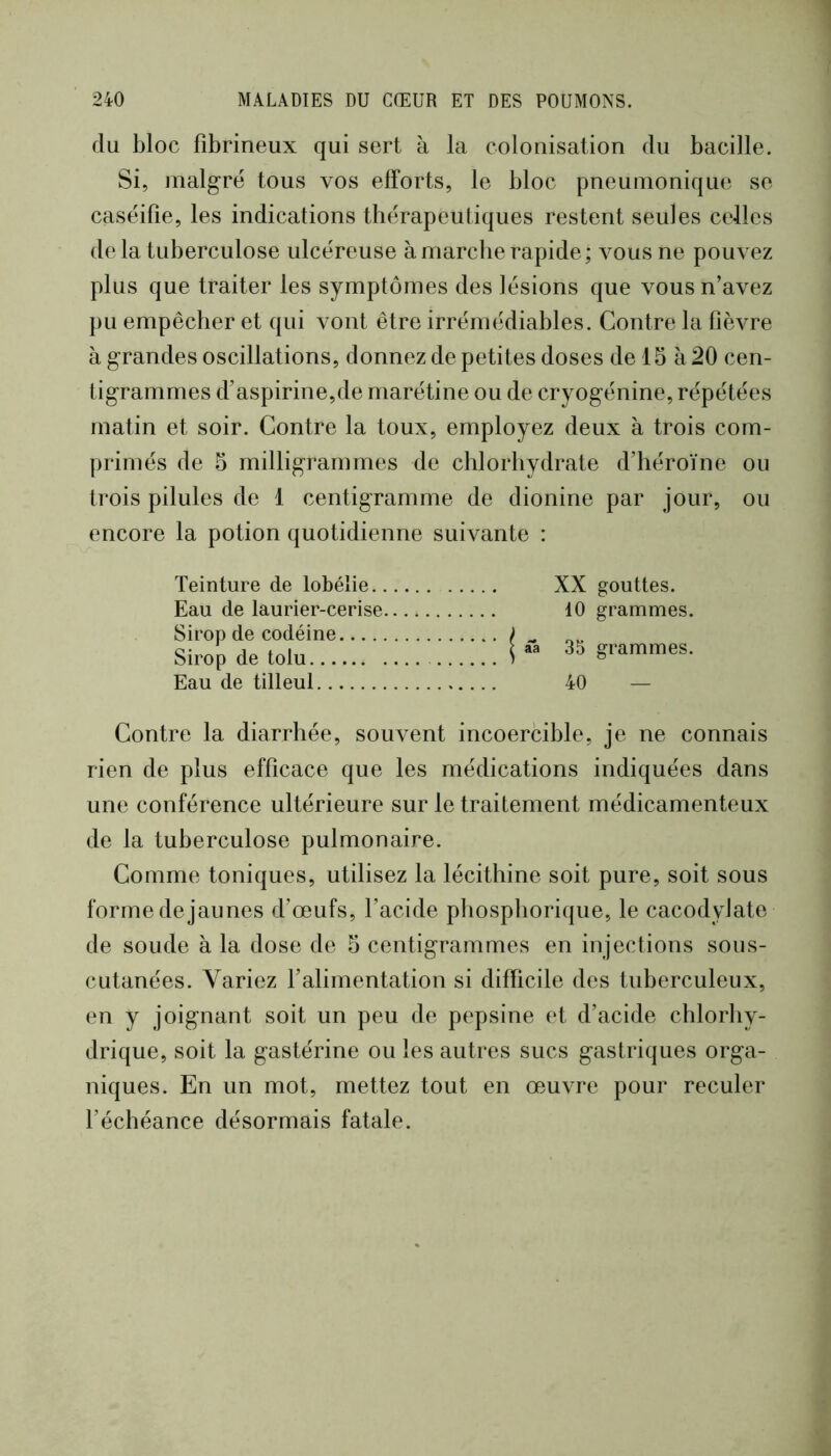 du bloc fibrineux qui sert à la colonisation du bacille. Si, malgré tous vos efforts, le bloc pneumonique se caséifie, les indications thérapeutiques restent seules celles de là tuberculose ulcéreuse à marche rapide; vous ne pouvez plus que traiter les symptômes des lésions que vous n’avez pu empêcher et qui vont être irrémédiables. Contre la fièvre à grandes oscillations, donnez de petites doses de 15 à 20 cen- tigrammes d’aspirine,de marétine ou de cryogénine, répétées matin et soir. Contre la toux, employez deux à trois com- primés de 5 milligrammes de chlorhydrate d’héroïne ou trois pilules de 1 centigramme de dionine par jour, ou encore la potion quotidienne suivante : Teinture de lobélie.. Eau de laurier-cerise. Sirop de codéine Sirop de tolu Eau de tilleul XX gouttes. 10 grammes. aa 35 grammes. 40 — Contre la diarrhée, souvent incoercible, je ne connais rien de plus efficace que les médications indiquées dans une conférence ultérieure sur le traitement médicamenteux de la tuberculose pulmonaire. Comme toniques, utilisez la lécithine soit pure, soit sous forme de jaunes d’œufs, l’acide pbospborique, le cacodylate de soude à la dose de 5 centigrammes en injections sous- cutanées. Variez falimentation si difficile des tuberculeux, en y joignant soit un peu de pepsine et d’acide chlorhy- drique, soit la gastérine ou les autres sucs gastriques orga- niques. En un mot, mettez tout en œuvre pour reculer féchéance désormais fatale.