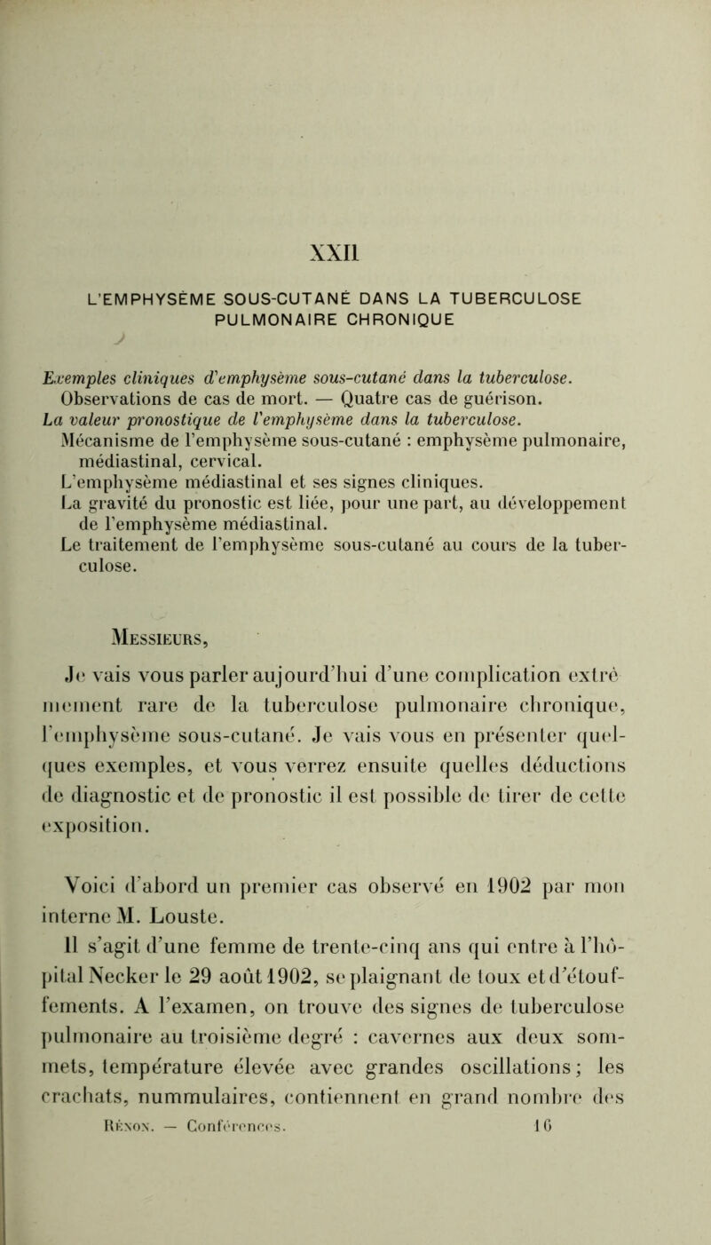 XXII L’EMPHYSÈME SOUS-CUTANÉ DANS LA TUBERCULOSE PULMONAIRE CHRONIQUE Kuemples cliniques d'emphysème sous-cutané dans la tuberculose. Observations de cas de mort. — Quatre cas de guérison. La valeur pronostique de l'emphysème dans la tuberculose. Mécanisme de l’emphysème sous-cutané : emphysème pulmonaire, médiastinal, cervical. L’emphysème médiastinal et ses signes cliniques. La gravité du pronostic est liée, pour une part, au développement de l’emphysème médiastinal. Le traitement de l’emphysème sous-cutané au cours de la tuber- culose. Messieurs, J(‘ vais vous parler aujoLircrhui crime complication extrè immient rare de la tuberculose pulmonaire cbronique, l’emphysème sous-cutanè. Je vais vous en présenter cjucd- ((ues exemples, et vous verrez ensuite quelles déductions de diagnostic et de pronostic il est possible de tirer de cette (‘Xposition. Voici d’abord un premier cas observé en 1902 par mon interne M. Louste. Il s’agit d’une femme de trente-cinq ans qui entre à l’iiô- pital Necker le 29 août 1902, se plaignant de toux et d’étouf- fements. A l’examen, on trouve des signes de tuberculose pulmonaire au troisième degré : cavernes aux deux som- mets, température élevée avec grandes oscillations ; les crachats, nummulaires, contiennent en grand nombre cb'S