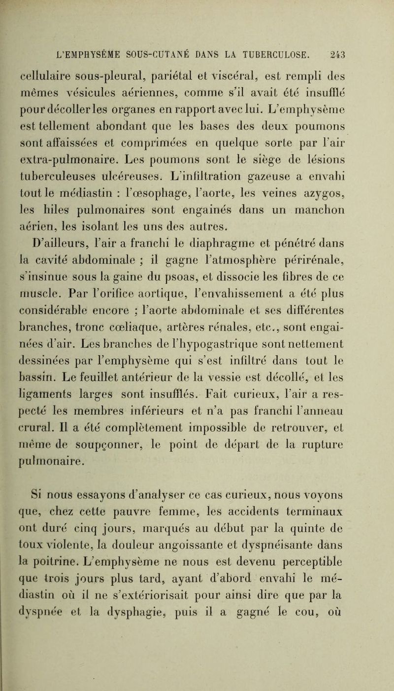 cellulaire sous-pleural, pariétal et viscéral, est rempli des mêmes vésicules aériennes, comme s’il avait été insufflé pour décoller les organes en rapport avec lui. L’emphysème est tellement abondant que les bases des deux poumons sont affaissées et comprimées en quelque sorte par l’air extra-pulmonaire. Les poumons sont le siège de lésions tuberculeuses ulcéreuses. L’infiltration gazeuse a envabi tout le médiastin : l’œsophage, l’aorte, les veines azygos, les hiles pulmonaires sont engainés dans un manchon aérien, les isolant les uns des autres. D’ailleurs, l’air a franchi le diaphragme et pénétré dans la cavité abdominale ; il gagne l’atmosphère périrénale, s’insinue sous la gaine du psoas, et dissocie les fibres de ce muscle. Par l’orifice aortique, l’envahissement a été plus considérable encore ; l’aorte abdominale et ses différentes branches, tronc cœliaque, artères rénales, etc., sont engai- nées d’air. Les branches de l’hypogastrique sont nettement dessinées par l’emphysème qui s’est infiltré dans tout le bassin. Le feuillet antérieur de la vessie est décollé, et les ligaments larges sont insufflés. Fait curieux, l’air a res- pecté les membres inférieurs et n’a pas franchi l’anneau crural. Il a été complètement impossible de retrouver, et même de soupçonner, le point de départ de la rupture pulmonaire. Si nous essayons d’analyser ce cas curieux, nous voyons que, chez cette pauvre femme, les accidents terminaux ont duré cinq jours, marqués au début par la quinte de toux violente, la douleur angoissante et dyspnéisante dans la poitrine. L’emphysème ne nous est devenu perceptible que trois jours plus tard, ayant d’abord envahi le mé- diastin où il ne s’extériorisait pour ainsi dire que par la dyspnée et la dysphagie, puis il a gagné le cou, où
