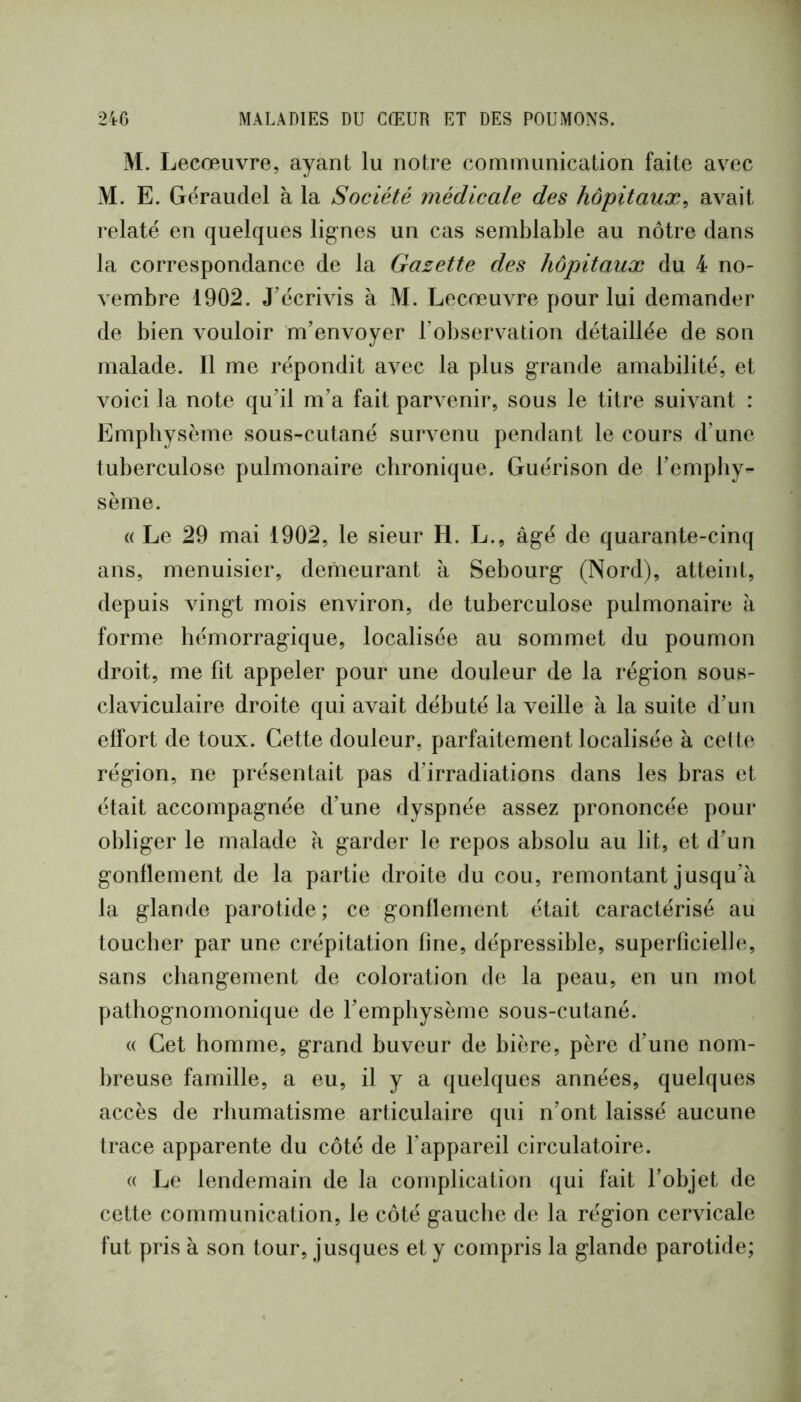 M. I jecœuvre, ayant lu notre communication faite avec M. E. Géraudel à la Société médicale des hôpitaux^ avait relaté en quelques lig’nes un cas semblable au nôtre dans la correspondance de la Gazette des hôpitaux du 4 no- vembre 1902. J’écrivis à M. Lecœuvre pour lui demander de bien vouloir m’envoyer l’observation détaillée de son malade. Il me répondit avec la plus g-rande amabilité, et voici la note qu’il m’a fait parvenir, sous le titre suivant : Emphysème sous-cutané survenu pendant le cours d’une tuberculose pulmonaire chronique. Guérison de l’emphy- sème. « Le 29 mai 1902, le sieur H. L., âgé de quarante-cinq ans, menuisier, demeurant à Sebourg (Nord), atteint, depuis vingt mois environ, de tuberculose pulmonaire à forme hémorragique, localisée au sommet du poumon droit, me fit appeler pour une douleur de la région sous- claviculaire droite qui avait débuté la veille à la suite d’un elfort de toux. Cette douleur, parfaitement localisée à cette région, ne présentait pas d’irradiations dans les bras et était accompagnée d’une dyspnée assez prononcée pour obliger le malade à garder le repos absolu au lit, et d’un gonflement de la partie droite du cou, remontant jusqu’à la glande parotide; ce gonflement était caractérisé au toucher par une crépitation fine, dépressible, superficielle, sans changement de coloration de la peau, en un mot pathognomonique de l’emphysème sous-cutané. « Cet homme, grand buveur de bière, père d’une nom- breuse famille, a eu, il y a quelques années, quelques accès de rhumatisme articulaire qui n’ont laissé aucune trace apparente du côté de l’appareil circulatoire. « Le lendemain de la complication (|ui fait l’objet de cette communication, le côté gauche de la région cervicale fut pris à son tour, jusques et y compris la glande parotide;