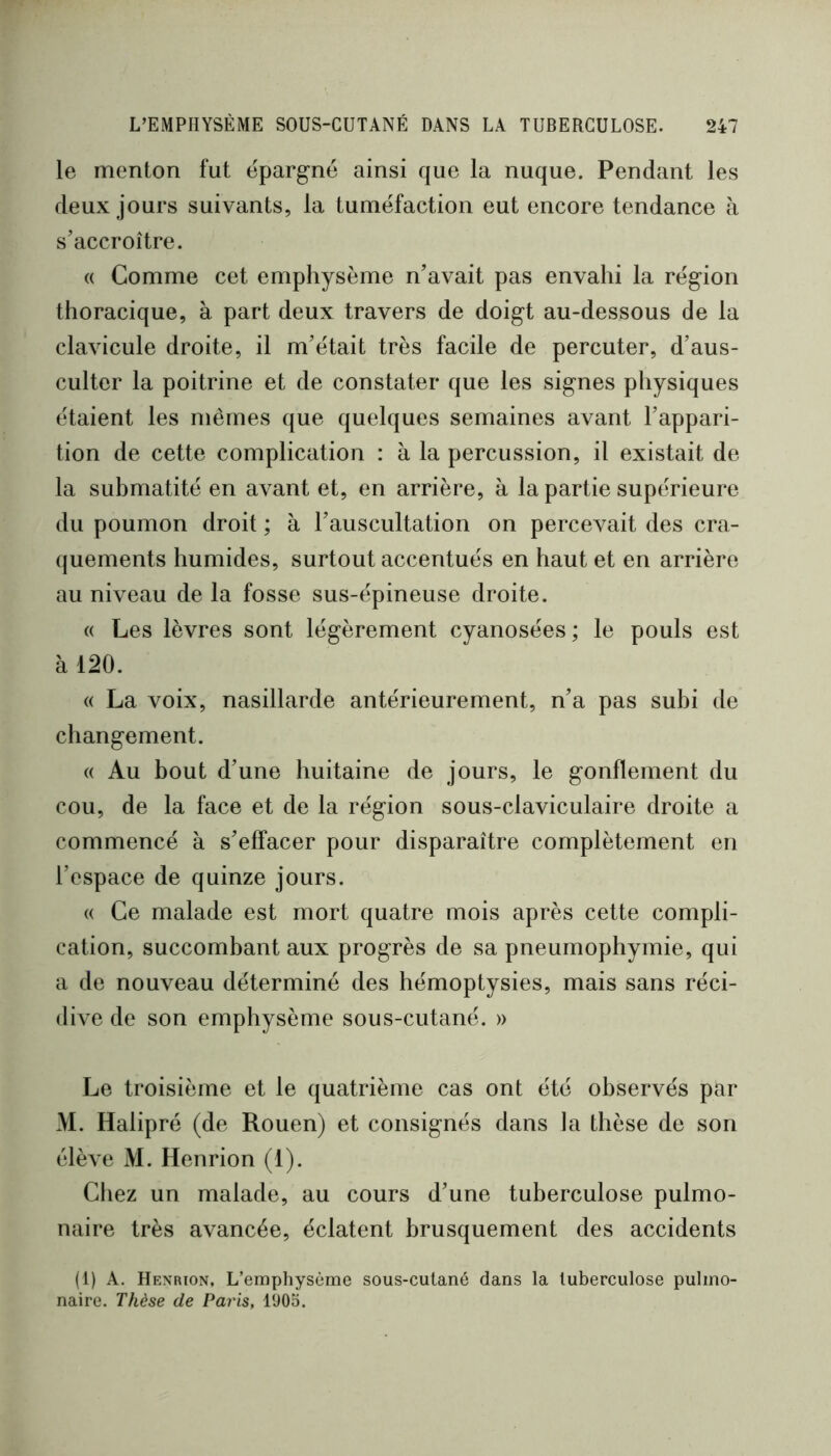 le menton fut épargné ainsi que la nuque. Pendant les deux jours suivants, la tuméfaction eut encore tendance à s’accroître. (( Comme cet emphysème n’avait pas envahi la région thoracique, à part deux travers de doigt au-dessous de la clavicule droite, il m’était très facile de percuter, d’aus- culter la poitrine et de constater que les signes physiques étaient les mêmes que quelques semaines avant l’appari- tion de cette complication : à la percussion, il existait de la submatité en avant et, en arrière, à la partie supérieure du poumon droit ; à l’auscultation on percevait des cra- quements humides, surtout accentués en haut et en arrière au niveau de la fosse sus-épineuse droite. (( Les lèvres sont légèrement cyanosées ; le pouls est à 120. « La voix, nasillarde antérieurement, n’a pas subi de changement. « Au bout d’une huitaine de jours, le gonflement du cou, de la face et de la région sous-claviculaire droite a commencé à s’effacer pour disparaître complètement en l’espace de quinze jours. (( Ce malade est mort quatre mois après cette compli- cation, succombant aux progrès de sa pneumophymie, qui a de nouveau déterminé des hémoptysies, mais sans réci- dive de son emphysème sous-cutané. » Le troisième et le quatrième cas ont été observés par >1. Halipré (de Rouen) et consignés dans la thèse de son élève M. Henrion (1). Cliez un malade, au cours d’une tuberculose pulmo- naire très avancée, éclatent brusquement des accidents (1) A. Henrion, L’emphysème sous-cutané dans la tuberculose pulmo- naire. Thèse de Paris, 1*J05.