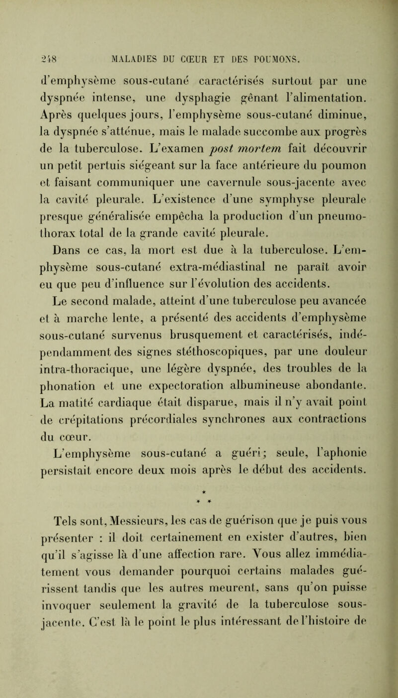 d’emphysème sous-cutanë caractérisés surtout par une dyspnée intense, une dysphag’ie prenant l’alimentation. Après quelques jours, l’emphysème sous-cutané diminue, ; la dyspnée s’atténue, mais le malade succombe aux progrès ' de la tuberculose. L’examen post mortem fait découvrir un petit pertuis siégeant sur la face antérieure du poumon j et faisant communiquer une cavernule sous-jacente avec ] la cavité pleurale. L’existence d’une symphyse pleurale ? presque généralisée empêcha la production d’un pneumo- | thorax total de la grande cavité pleurale. ï Dans ce cas, la mort est due à la tuberculose. L’em- ■ physème sous-cutané extra-médiastinal ne paraît avoir I eu que peu d’influence sur l’évolution des accidents. ' Le second malade, atteint d’une tuberculose peu avancée et à marche lente, a présenté des accidents d’emphysème sous-cutané survenus brusquement et caractérisés, indé- , pendamment des signes stéthoscopiques, par une douleur intra-thoracique, une légère dyspnée, des troubles de la phonation et une expectoration albumineuse abondante. La matité cardiaque était disparue, mais il n’y avait point de crépitations précordiales synchrones aux contractions du cœur. L’emphysème sous-cutané a guéri; seule, l’aphonie i persistait encore deux mois après le début des accidents. * * ¥ * Tels sont. Messieurs, les cas de guérison que je puis vous | présenter : il doit certainement en exister d’autres, bien ^ qu’il s’agisse là d’une affection rare. Vous allez immédia- | tement vous demander pourquoi certains malades gué- I rissent tandis que les autres meurent, sans qu’on puisse I invoquer seulement la gravité de la tuberculose sous- | jacente. C’est là le point le plus intéressant de l’histoire de l 1 :>