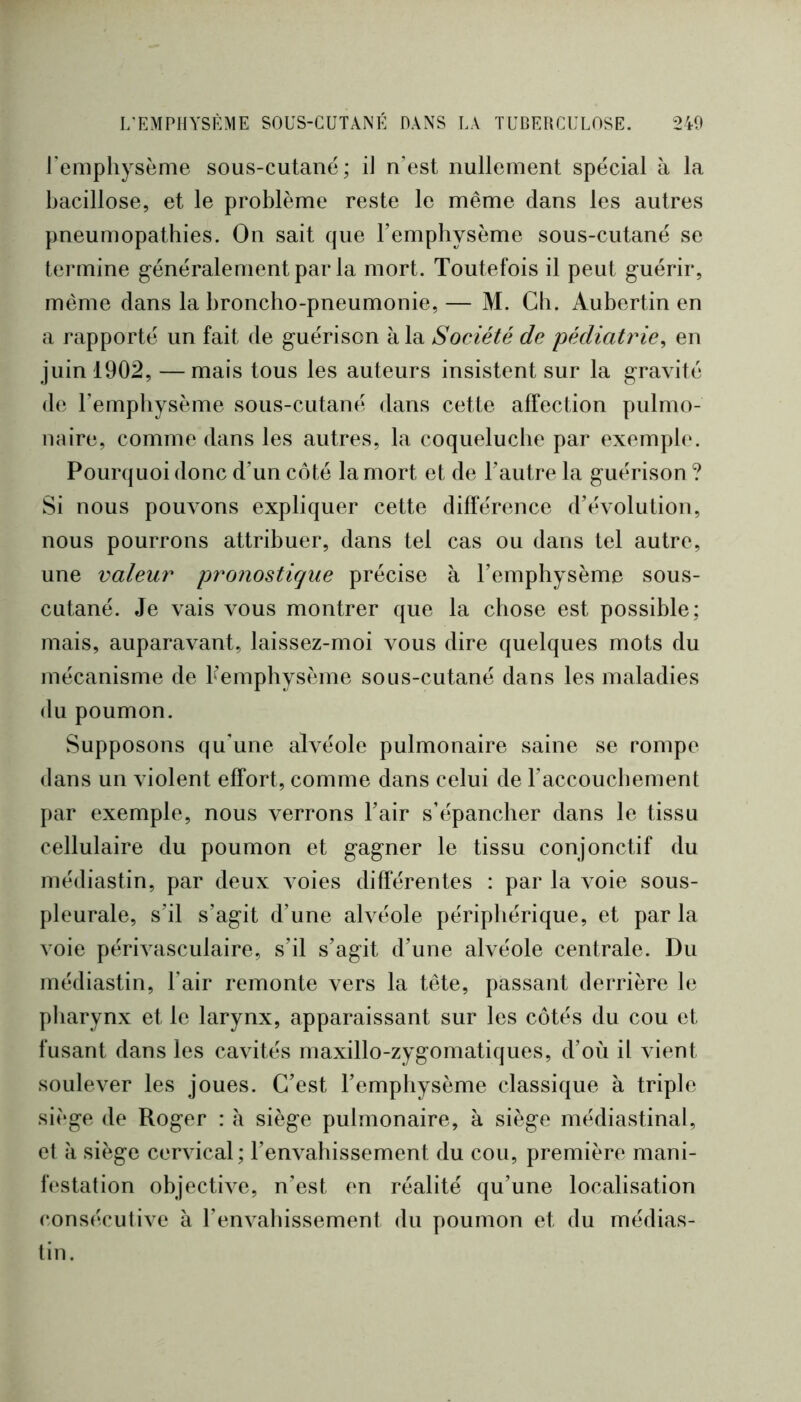 rempliysème sous-cutané; il n’est nullement spécial à la bacillose, et le problème reste le même dans les autres pneumopathies. On sait que l’emphysème sous-cutané se termine généralement par la mort. Toutefois il peut guérir, même dans la broncho-pneumonie, — M. Ch. Aubertin en a rapporté un fait de guérison à la Société de pédiatrie^ en juin 1902, —mais tous les auteurs insistent sur la gravité de l’empliysème sous-cutané dans cette affection pulmo- naire, comme dans les autres, la coqueluche par exemph'. Pourquoi donc d’un côté la mort et de l’autre la guérison ? Si nous pouvons expliquer cette différence d’évolution, nous pourrons attribuer, dans tel cas ou dans tel autre, une valeur pronostique précise à l’emphysème sous- cutané. Je vais vous montrer que la chose est possible; mais, auparavant, laissez-moi vous dire quelques mots du mécanisme de Kemphysème sous-cutané dans les maladies du poumon. Supposons qu’une alvéole pulmonaire saine se rompe dans un violent effort, comme dans celui de l’accouchement par exemple, nous verrons l’air s’épancher dans le tissu cellulaire du poumon et gagner le tissu conjonctif du médiastin, par deux voies différentes : par la voie sous- pleurale, s’il s’agit d’une aWéole périphérique, et par la voie périvasculaire, s’il s’agit d’une alvéole centrale. Du médiastin, l’air remonte vers la tête, passant derrière le pharynx et le larynx, apparaissant sur les côtés du cou et fusant dans les cavités maxillo-zygomatiques, d’où il vient soulever les joues. C’est l’emphysème classique à triple siège de Roger : à siège pulmonaire, à siège médiastinal, et il siège cervical; l’envahissement du cou, première mani- festation objective, n’est en réalité qu’une localisation (consécutive à l’envahissement du poumon et du médias- tin.