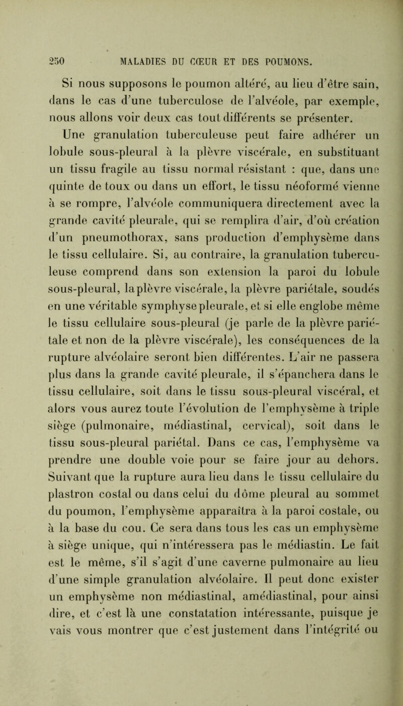 Si nous supposons le poumon altère, au lieu d’être sain, dans le cas d’une tuberculose de l’alvéole, par exemple, nous allons voir deux cas tout différents se présenter. Une granulation tuberculeuse peut faire adhérer un lobule sous-pleural à la plèvre viscérale, en substituant un tissu fragile au tissu normal résistant : que, dans une quinte de toux ou dans un effort, le tissu néoformé vienne à se rompre, l’alvéole communiquera directement avec la grande cavité pleurale, qui se remplira d’air, d’où création d’un pneumothorax, sans production d’emphysème dans le tissu cellulaire. Si, au contraire, la granulation tubercu- leuse comprend dans son extension la paroi du lobule sous-pleural, la plèvre viscérale, la plèvre pariétale, soudés en une véritable symphyse pleurale, et si elle englobe même le tissu cellulaire sous-pleural (je parle de la plèvre parié- tale et non de la plèvre viscérale), les conséquences de la rupture alvéolaire seront bien différentes. L’air ne passera plus dans la grande cavité pleurale, il s’épanchera dans le tissu cellulaire, soit dans le tissu sous-pleural viscéral, et alors vous aurez toute l’évolution de l’emphysème à triple siège (pulmonaire, médiastinal, cervical), soit dans le tissu sous-pleural pariétal. Dans ce cas, l’emphysème va prendre une double voie pour se faire jour au dehors. Suivant que la rupture aura lieu dans le tissu cellulaire du plastron costal ou dans celui du dôme pleural au sommet du poumon, l’emphysème apparaîtra à la paroi costale, ou à la base du cou. Ce sera dans tous les cas un emphysème à siège unique, qui n’intéressera pas le médiastin. Le fait est le même, s’il s’agit d’une caverne pulmonaire au lieu d’une simple granulation alvéolaire. Il peut donc exister un emphysème non médiastinal, amédiastinal, pour ainsi dire, et c’est là une constatation intéressante, puisque je vais vous montrer que c’est justement dans l’intégrité ou