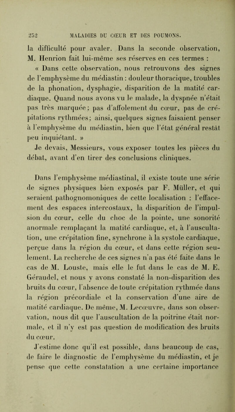 la difficulté pour avaler. Dans la seconde observation, M. Henrion fait lui-même ses réserves en ces termes : « Dans cette observation, nous retrouvons des signes de Temphysème du médiastin : douleur thoracique, troubles de la phonation, dysphagie, disparition de la matité car- diaque. Quand nous avons vu le malade, la dyspnée n'était pas très marquée ; pas d’alfolement du cœur, pas de cré- pitations rythmées; ainsi, quelques signes faisaient penser à l'emphysème du médiastin, bien que l’état général restât peu inquiétant. » Je devais. Messieurs, vous exposer toutes les pièces du débat, avant d’en tirer des conclusions cliniques. Dans l’emphysème médiastinal, il existe toute une série de signes physiques bien exposés par F. Müller, et qui seraient pathognomoniques de cette localisation : l’efface- ment des espaces intercostaux, la disparition de l’impul- sion du cœur, celle du choc de la pointe, une sonorité anormale remplaçant la matité cardiaque, et, à l’ausculta- tion, une crépitation fine, synchrone à la systole cardiaque, perçue dans la région du cœur, et dans cette région seu- lement. La recherche de ces signes n’a pas été faite dans le cas de M. Louste, mais elle le fut dans le cas de M. E. Géraudel, et nous y avons constaté la non-disparition des bruits du cœur, l’absence detoule crépitation rythmée dans la région précordiale et la conservation d’une aire de matité cardiaque. De même,M. Lecœuvre, dans son obser- vation, nous dit que l’auscultation de la poitrine était nor- male, et il n’y est pas question de modification des bruits du cœur. J’estime donc qu’il est possible, dans beaucoup de cas, de faire le diagnostic de l’emphysème du médiastin, et je pense que cette constatation a une certaine importance