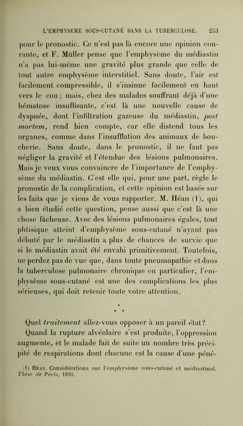 pour le pronostic. Ce n’est pas là encore une opinion cou- rante, et F. Müller pense que l’emphysème du médiastin n’a pas lui-méme une gravité plus grande que celle de tout autre emphysème interstitiel. Sans doute, l’air est facilement compressible, il s’insinue facilement en haut vers le cou; mais, chez des malades souffrant déjà d’une hématose insuffisante, c’est là une nouvelle cause de dyspnée, dont l’infiltration gazeuse du médiastin, post mortem^ rend bien compte, car elle distend tous les organes, comme dans l’insufflation des animaux de bou- cherie. Sans doute, dans le pronostic, il ne faut pas négliger la gravité et l’étendue des lésions pulmonaires. Mais je veux vous convaincre de l’importance de l’emphy- sème du médiastin. C’est elle qui, pour une part, règle le pronostic de la complication, et cette opinion est basée sur les faits que je viens de vous rapporter. M. Héan (1), qui a bien étudié cette question, pense aussi que c’est là une chose fâcheuse. Avec des lésions pulmonaires égales, tout ])ldisique atteint d’emphysème sous-cutané n’ayant pas débuté par le médiastin a plus de chances de survie que si le médiastin avait été envahi primitivement. Toutefois, ne perdez pas de vue que, dans toute pneumopathie et dans la tuberculose pulmonaire chronique en particulier, l’em- physème sous-cutané est une des complications les plus s(*rieuses, qui doit retenir toute votre attention. Quel traitement allez-vous opposer à un pareil état? Quand la rupture alvéolaire s’est produite, l’oppression augmente, et le malade fait de suite un nombre très préci- pité de respirations dont chacune est la cause d’une péné- (l) lïÉAN. Considérations sur l’omphysème sous-cutané et médiastinal. Thène de Paris, 1893.